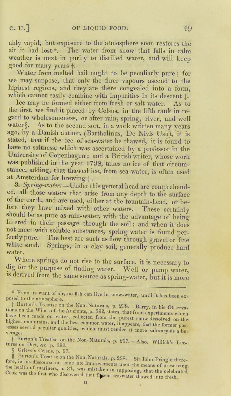 ably vapid, but exposure to the atmosphere soon restores the air it had lost *. The water from snow that falls in calm weather is next in purity to distilled water, and will keep good for many years f. Water from melted hail ought to be peculiarly pure ; for we may suppose, that only the finer vapours ascend to the highest regions, and they are there congealed into a form, which cannot easily combine with impurities in its descent J. Ice may be formed either from fresh or salt water. As to the first, we find it placed by Celsus, in the fifth rank in re- gard to wholesomeness, or after rain, spring, river, and well water §. As to the second sort, in a work written many years ago, by a Danish author, (Bartholinus, De Nivis Usu), it is stated, that if the ice of sea-water be thawed, it is found to have no saltness, which was ascertained by a professor in the University of Copenhagen ; and a British writer, whose work was published in the year 1738, takes notice of that circum- stance, adding, that thawed ice, from sea-water, is often used at Amsterdam for brewing ||. 3. Spring-ioater.—Under this general head are comprehend- ed, all those waters that arise from any depth to the surface of the earth, and are used, either at the fountain-head, or be- fore they have mixed with other waters. These certainly should be as pure as rain-water, with the advantage of being filtered in their passage through the soil; and when it does not meet with soluble substances, spring water is found per- fectly pure. The best are such as flow through gravel or fine white sand. Springs, in a clay soil, generally produce hard water. Where springs do not rise to the surface, it is necessary to dig for the purpose of finding water. Well or pump water, IS derived from the same source as spring-water, but it is more * I'^'V^^ °^ ° ^'^^ snow-water, until it has been ex- posed to the atmosphere. t Burton's Treatise on the Non-Naturals, p. 238. Barry, in his Qbserva t.ons on the W.nes of the Ancients, p. 392, states, that from Experiments JLh have been made on water, collected from the purest snow dissolved on the highest mountams and the best common water, it appears, that the former pos- sesses several peculiar qualities, which must render it more salutary as a be. turls^on'''£,lTp3jr''' Non-Naturals, p. 237.-Also, Wlllich's Lec- § Grieve's Celsus, p. 97. fori fnts df l'''' Non:Naturals, p. 238. Sir John Pringle there- thl h .alth o? m 'iprovements upon the means of preserving Coo^wl ul first'?' 'l- ^ ' T r'?^ ^PP°^ig> that the'celebrated Cook was the first who discovered that fi^zen sea-water thawed into fresh. U