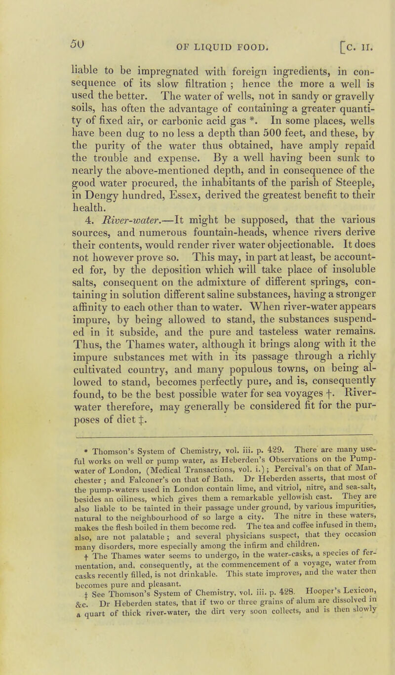liable to be impregnated with foreign ingredients, in con- sequence of its slow filtration ; hence the more a well is used the better. The water of wells, not in sandy or gravelly soils, has often the advantage of containing a greater quanti- ty of fixed air, or carbonic acid gas *. In some places, wells have been dug to no less a depth than 500 feet, and these, by the purity of the water thus obtained, have amply repaid the trouble and expense. By a well having been sunk to nearly the above-mentioned depth, and in consequence of the good water procured, the inhabitants of the parish of Steeple, in Dengy hundred, Essex, derived the greatest benefit to their health. 4. River-water.—It might be supposed, that the various sources, and numerous fountain-heads, whence rivers derive their contents, would render river water objectionable. It does not however prove so. This may, in part at least, be account- ed for, by the deposition which will take place of insoluble salts, consequent on the admixture of difierent springs, con- taining in solution difierent saline substances, having a stronger affinity to each other than to water. When river-water appears impure, by being allowed to stand, the substances suspend- ed in it subside, and the pure and tasteless water remains. Thus, the Thames water, although it brings along with it the impure substances met with in its passage through a richly cultivated country, and many populous towns, on being al- lowed to stand, becomes perfectly pure, and is, consequently found, to be the best possible water for sea voyages f. River- water therefore, may generally be considered fit for the pur- poses of diet X- • Thomson's System of Chemistry, vol. iii. p. 429. There are many use- fill works on well or pump water, as Heberden's Observations on the Pump- water of London, (Medical Transactions, vol. i.); Percival's on that of Man- Chester ; and Falconer's on that of Bath. Dr Heberden asserts, that most of the pump-waters used in London contain lime, and vitriol, nitre, and sea-salt, besides an oiliness, which gives them a remarkable yellowish cast. They are also liable to be tainted in their passage under ground, by various impurities, natural to the neighbourhood of so large a city. The nitre in these waters, makes the flesh boiled in them become red. The tea and coffee infused in them, also, are not palatable ; and several physicians suspect, that they occasion many disorders, more especially among the infirm and children. t The Thames water seems to undergo, in the water-casks, a species of fer- mentation, and. consequently, at the commencement of a voyage, water from casks recently filled, is not drinkable. This state improves, and the water then becomes pure and pleasant. , t • f See Thomson's System of Chemistry, vol. iii. p. 428. Hooper s Lexicon, &c. Dr Heberden states, that if two or three grains of alum are dissolved m a quart of thick river-water, the dirt very soon collects, and is then slowly