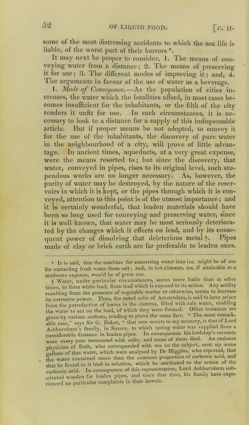 some of the most distressing accidents to whicli tlie sea life is liable, of the worst part of their horrors *. It may next be proper to consider, 1. The means of con- veying water from a distance; 2. The means of preserving it for use; 3. The different modes of improving it; and, 4. The arguments in favour of the use of water as a beverage. 1. Mode of Conveyance.—As the population of cities in- creases, the water which the localities afford, in most cases be- comes insufficient for the inhabitants, or the filth of the city renders it unfit for use. In such circumstances, it is ne- cessary to look to a distance for a supply of this indispensable article. But if proper means be not adopted, to convey it for the use of the inhabitants, the discovery of pure water in the neighbourhood of a city, will prove of little advan- tage. In ancient times, aqueducts, at a very great expense, were the means resorted to; but since the discovery, that water, conveyed in pipes, rises to its original level, such stu- pendous works are no longer necessary. As, however, the purity of water may be destroyed, by the nature of the reser- voirs in which it is kept, or the pipes through which it is con- veyed, attention to this point is of the utmost importance; and it is certainly wonderful, that leaden materials should have been so long used for conveying and preserving water, since it is well known, that water may be most seriously deteriora- ted by the changes which it effects on lead, and by its conse- quent power of dissolving that deleterious metal f. Pipes made of clay or brick earth are far preferable to leaden ones. » It is said, that the machine for converting water into ice, might be of use for extracting fresh water from salt; and, in hot climates, ice, if attainable at a moderate expense, would be of great use. f Water, under particular circumstances, seems more liable than at other times, to form white lead, from lead which is exposed to its action. Any acidity resulting from the presence of vegetable matter or otherwise, seems to increase its corrosive power. Thus, the noted colic of Amsterdam, is said to have arisen from the putrefaction of leaves in the cisterns, filled with rain water, enabling the water to act on the lead, of which they were formed. Other instances are aiven by various authors, tending to prove the same fact.  The most remark- able case, says Sir G. Baker,  that now occurs to my memory, is that of Lord Ashburnham's family, in Sussex, to which spring water was supplied from a considerable distance in leaden pipes. In consequence, his lordship's servants were every year tormented with colic, and some of them died. An eminent physician of Bath, who corresponded with me on the subject, sent up some gallons of that water, which were analysed by Dr Higgins, who reported, that The water contained more than the common proportion of carbonic acid, and ' that he found in it lead in solution, which he attributed to the action of the c-irbonic acid. In consequence of this representation, Lord Ashburnham sub- st'ituted wooden for leaden pipes, and since that time, his family have expe* ricnced no particular complaints in their bowels.
