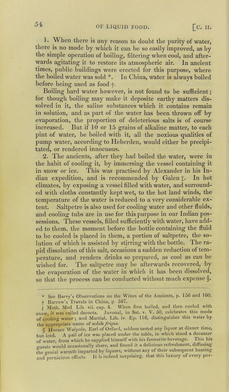 OF LIQUID FOOD. [C. II. 1. When there is any reason to doubt the purity of water, there^ is no mode by which it can be so easily improved, as by the simple operation of boiling, filtering when cool, and after- wards agitating it to restore its atmospheric air. In ancient times, public buildings were erected for this purpose, where the boiled water was sold *. In China, water is always boiled before being used as food f. Boiling hard water however, is not found to be sufficient; for though boiling may make it deposite earthy matters dis- solved in it, the saline substances which it contains remain in solution, and as part of the water has been thrown off by evaporation, the proportion of deleterious salts is of course increased. But if 10 or 15 grains of alkaline matter, to each pint of water, be boiled with it, all the noxious qualities of pump water, according to Heberden, would either be precipi- tated, or rendered innocuous. 2. The ancients, after they had boiled the water, were in the habit of cooling it, by immersing the vessel containing it in snow or ice. This was practised by Alexander in his In- dian expedition, and is recommended by Galen J. In hot climates, by exposing a vessel filled with water, and surround- ed with cloths constantly kept wet, to the hot land winds, the temperature of the water is reduced to a very considerable ex- tent. Saltpetre is also used for cooling water and other fluids, and cooling tubs are in use for this purpose in our Indian pos- sessions. These vessels, filled sufficiently with water, have add- ed to them, the moment before the bottle containing the fluid to be cooled is placed in them, a portion of saltpetre, the so- lution of which is assisted by stirring with the bottle. The ra- pid dissolution of this salt, occasions a sudden reduction of tem- perature, and renders drinks so prepared, as cool as can be wished for. The saltpetre may be afterwards recovered, by the evaporation of the water in which it has been dissolved, so that the process can be conducted without much expense §. * See Barry's Observations on the Wines of the Ancients, p. 136 and 160. •j- Barrow's Travels in China, p. 547. I Meth. Med Lib. vii. cap. 4. When first boiled, and then cooled with snow, it was called decocta. Juvenal, in Sat. v. V. 50, celebrates this mode of cooling water ; and Martial, Lib. iv. Ep. 116, distinguishes tliis water by the appropriate name of nobilefrigus. § Horace Walpole, Earl of Orford, seldom tasted any liquor at dinner time, but iced. A pail of ice was placed under the table, in which stood a decanter of water, from which he supplied himself with his favourite beverage. This his o-uests would occasionally share, and found it a delicious refreshment, diflFusing the genial warmth imparted by liquors, without any of their subsequent heating and pernicious eflects. It is indeed surprising, that this luxury of every por-