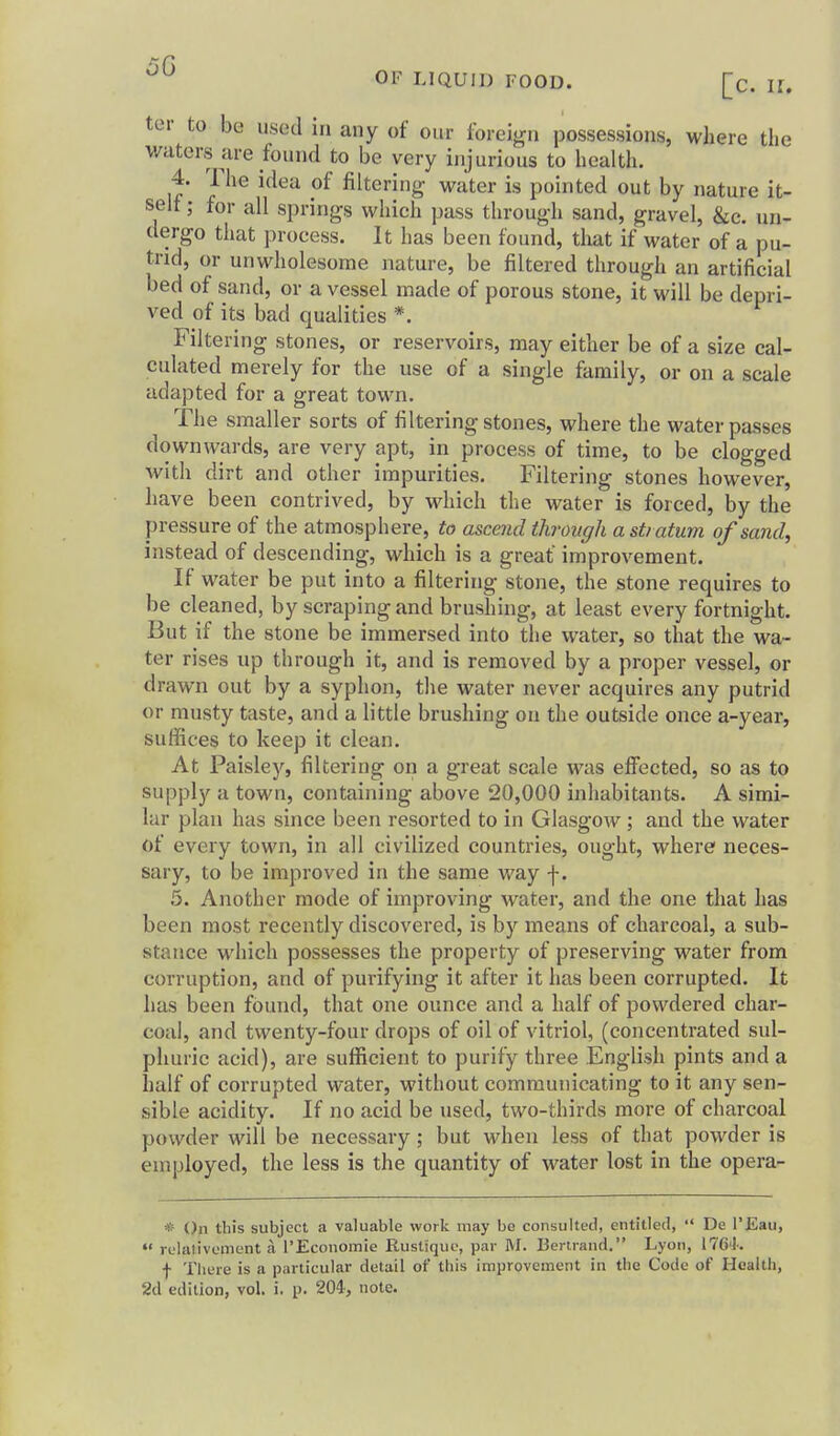 5G OF LIQUID FOOD. [c. U. ter to be used in any of our foreign possessions, where die waters are found to be very injurious to health. 4. The idea of filtering water is pointed out by nature it- self; for all springs which pass through sand, gravel, &c. un- dergo that process. It has been found, that if water of a pu- trid, or unwholesome nature, be filtered through an artificial bed of sand, or a vessel made of porous stone, it will be depri- ved of its bad qualities *. Filtering stones, or reservoirs, may either be of a size cal- culated merely for the use of a single family, or on a scale adapted for a great town. The smaller sorts of filtering stones, where the water passes downwards, are very apt, in process of time, to be clogged with dirt and other impurities. Filtering stones however, have been contrived, by which the water is forced, by the pressure of the atmosphere, to ascend through a stratum of sand, instead of descending, which is a great improvement. If water be put into a filtering stone, the stone requires to be cleaned, by scraping and brushing, at least every fortnight. But if the stone be immersed into the water, so that the wa- ter rises up through it, and is removed by a proper vessel, or drawn out by a syphon, the water never acquires any putrid or musty taste, and a little brushing on the outside once a-year, suffices to keep it clean. At Paisley, filtering ori a great scale was effected, so as to supply a town, containing above 20,000 inhabitants. A simi- lar plan has since been resorted to in Glasgow; and the water of every town, in all civilized countries, ought, where neces- sary, to be improved in the same way f. 5. Another mode of improving water, and the one that has been most recently discovered, is by means of charcoal, a sub- stance which possesses the property of preserving water from corruption, and of purifying it after it has been corrupted. It has been found, that one ounce and a half of powdered char- coal, and twenty-four drops of oil of vitriol, (concentrated sul- phuric acid), are sufficient to purify three English pints and a half of corrupted water, without communicating to it any sen- sible acidity. If no acid be used, two-thirds more of charcoal powder will be necessary; but when less of that powder is employed, the less is the quantity of water lost in the opera- * On this subject a valuable work may be consulted, entitled,  De I'Eau,  relativoment a I'Econonnie Rustique, par M. Bertrand. Lyon, ITGi. f There is a particular detail of this improvement in the Code of Health, 2d edition, vol. i. p. 204', note.