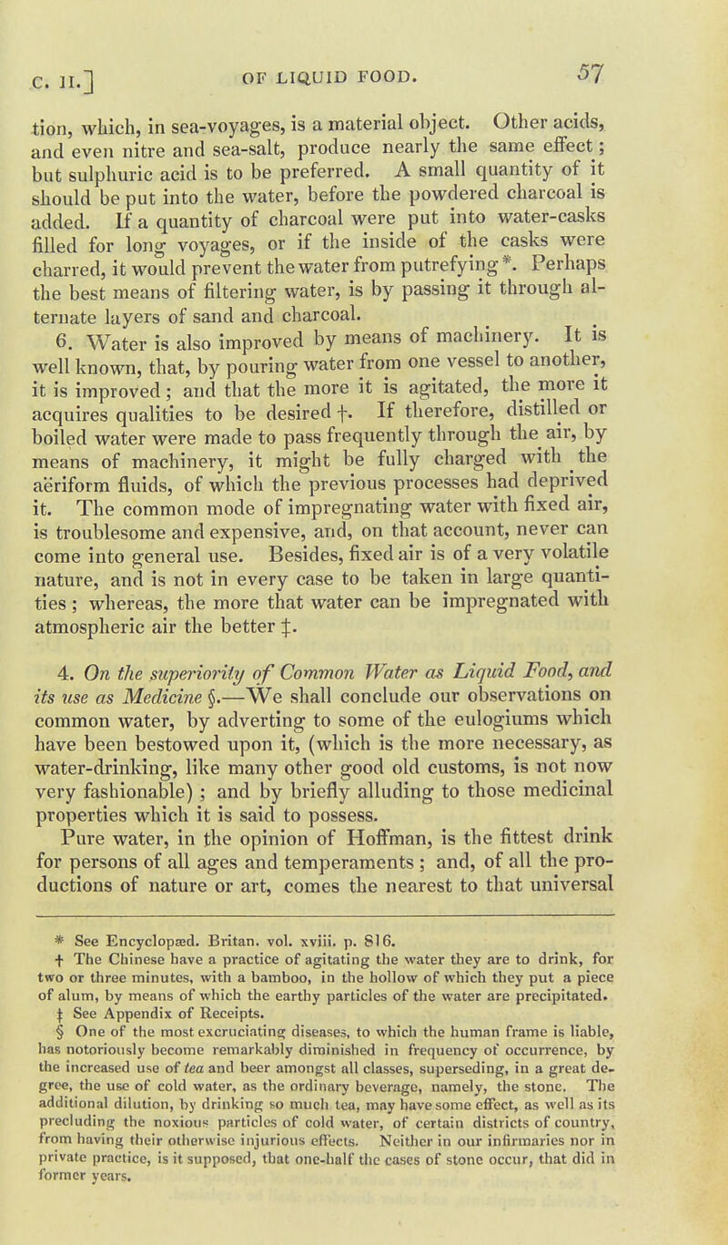 tion, wliich, in sea-voyages, is a material object. Other acids, and even nitre and sea-salt, produce nearly the same elfect; but sulphuric acid is to be preferred. A small quantity of it should be put into the water, before the powdered charcoal is added. If a quantity of charcoal were put into water-casks filled for long voyages, or if the inside of the casks were charred, it would prevent the water from putrefying *. Perhaps the best means of filtering water, is by passing it through al- ternate layers of sand and charcoal. 6. Water is also improved by means of machinery. It is well known, that, by pouring water from one vessel to another, it is improved; and that the more it is agitated, the more it acquires qualities to be desired f. If therefore, distilled or boiled water were made to pass frequently through the air, by means of machinery, it might be fully charged with ^ the aeriform fluids, of which the previous processes had deprived it. The common mode of impregnating water with fixed air, is troublesome and expensive, and, on that account, never can come into general use. Besides, fixed air is of a very volatile nature, and is not in every case to be taken in large quanti- ties ; whereas, the more that water can be impregnated with atmospheric air the better X- 4. On the mperioi-ity of Common Water as Liquid Food, and its use as Medicine §.—We shall conclude our observations on common water, by adverting to some of the eulogiums which have been bestowed upon it, (which is the more necessary, as water-drinking, like many other good old customs, is not now very fashionable) ; and by briefly alluding to those medicinal properties which it is said to possess. Pure water, in the opinion of Hoffman, is the fittest drink for persons of all ages and temperaments ; and, of all the pro- ductions of nature or art, comes the nearest to that universal * See Encyclopasd. Britan. vol. xviii. p. 816. + The Chinese have a practice of agitating the water they are to drink, for two or three minutes, with a bamboo, in the hollow of which they put a piece of alum, by means of which the earthy particles of the water are precipitated. \ See Appendix of Receipts. § One of the most excruciating; diseases, to vvhich the human frame is liable, has notoriously become remarkably diminished in frequency of occurrence, by the increased use of tea and beer amongst all classes, superseding, in a great de- gree, the use of cold water, as the ordinary beverage, namely, the stone. The additional dilution, by drinking so much tea, may have some effect, as well as its precluding the noxious particles of cold water, of certain districts of country, from having their otherwise injurious effects. Neither in our infirmaries nor in private practice, is it supposed, that one-half the cases of stone occur, that did in former years.