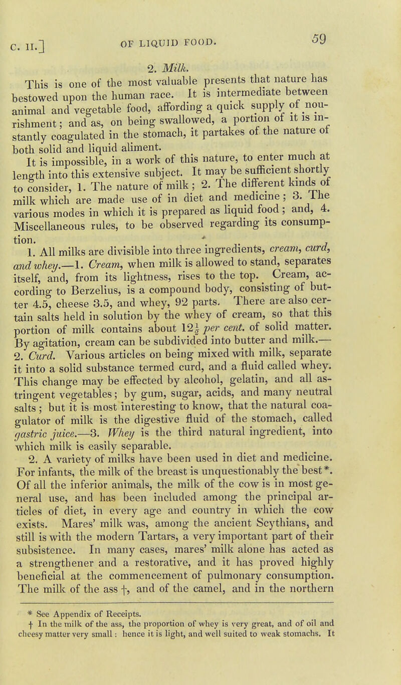 2. Milk. This is one of the most valuable presents that nature has bestowed upon the human race. It is intermediate between animal and vegetable food, affording a quick supply of nou- rishment; and as, on being swallowed, a portion of it is in- stantly coagulated in the stomach, it partakes of the nature ot both solid and liquid aliment. It is impossible, in a work of this nature, to enter much at length into this extensive subject. It may be sufficient shortly to Consider, 1. The nature of milk; 2. The different lands of milk which are made use of in diet and medicine; 3. ihe various modes in which it is prepared as liquid food; and, 4. Miscellaneous rules, to be observed regarding its consump- tion. ' 1. All milks are divisible into three ingredients, creavi, curd, andiohey.—\. Cream, when milk is allowed to stand, separates itself, and, from its lightness, rises to the top. ^ Cream, ac- cording to Berzelius, is a compound body, consisting of but- ter 4,5, cheese 3.5, and whey, 92 parts. There are also cer- tain salts held in solution by the whey of cream, so that this portion of milk contains about 121 per cent, of solid matter. By agitation, cream can be subdivided into butter and milk.— 2. Curd. Various articles on being mixed with milk, separate it into a solid substance termed curd, and a fluid called whey. This change may be effected by alcohol, gelatin, and all as- tringent vegetables; by gum, sugar, acids, and many neutral salts ; but it is most interesting to know, that the natural coa- gulator of milk is the digestive fluid of the stomach, called gastric juice.—3. Whey is the third natural ingredient, into which milk is easily separable. 2. A variety of milks have been used in diet and medicine. For infants, the milk of the breast is unquestionably the best*. Of all the inferior animals, the milk of the cow is in most ge- neral use, and has been included among the principal ar- ticles of diet, in every age and country in which the cow exists. Mares' milk was, among the ancient Scythians, and still is with the modern Tartars, a very important part of their subsistence. In many cases, mares' milk alone has acted as a strengthener and a restorative, and it has proved highly beneficial at the commencement of pulmonary consumption. The milk of the ass f, and of the camel, and in the northern * See Appendix of Receipts. •)■ In the milk of the ass, the proportion of whey is very great, and of oil and cheesy matter very small: hence it is light, and well suited to weak stomachs. It