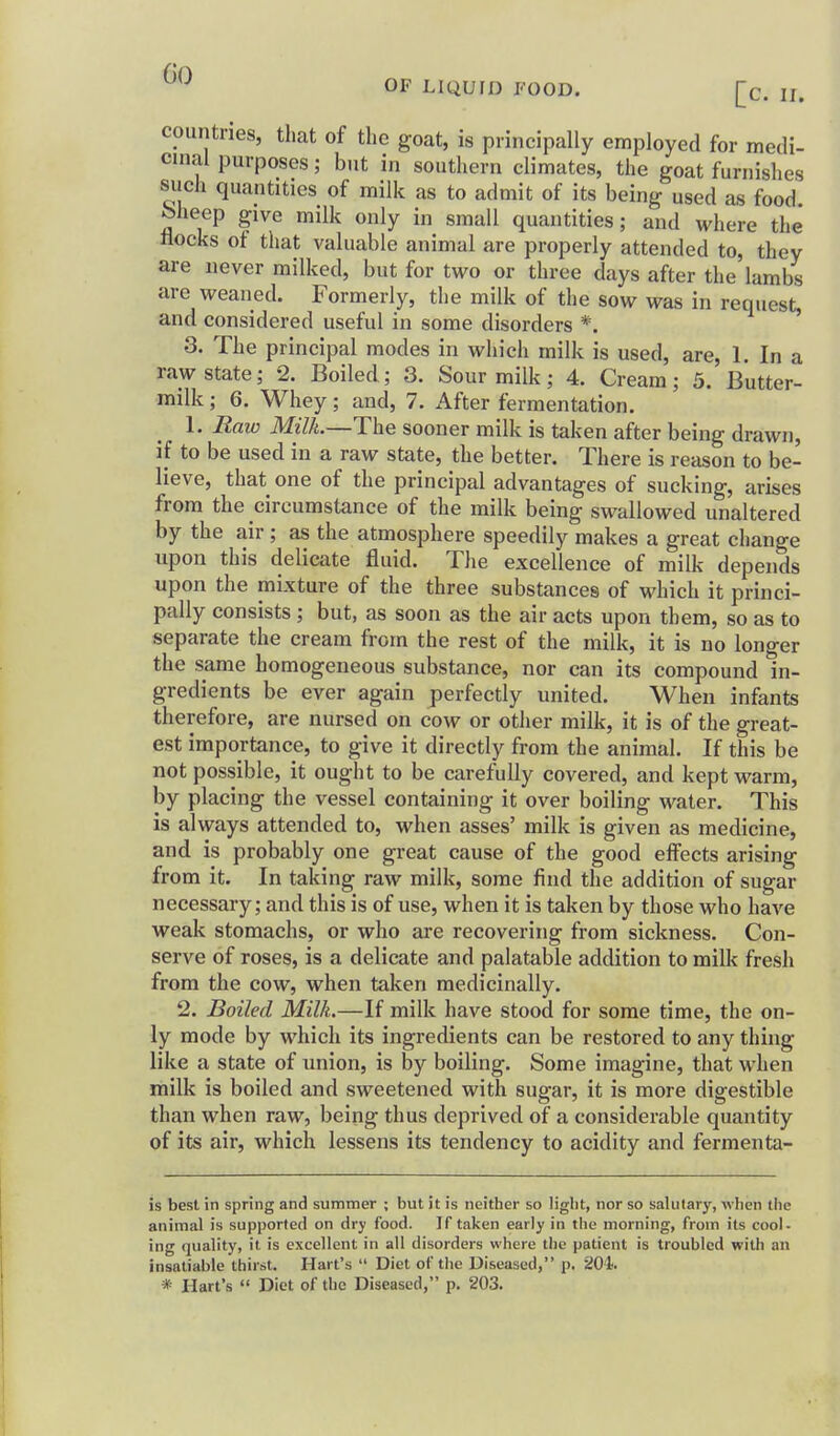 fin OF LIQUID FOOD. [c. n. countries, that of the goat, is principally employed for medi- cinal purposes; but in southern climates, the goat furnishes such quantities of milk as to admit of its being used as food feheep give milk only in small quantities; and where the nocks ot that valuable animal are properly attended to, they are never milked, but for two or three days after the lambs are weaned. Formerly, the milk of the sow was in request, and considered useful in some disorders *. 3. The principal modes in which milk is used, are, 1. In a raw state; 2. Boiled; 3. Sour milk; 4. Cream; 3. Butter- milk ; 6. Whey; and, 7. After fermentation. 1. Raw Milk.—The sooner milk is taken after being drawn, if to be used in a raw state, the better. There is reason to be- lieve, that one of the principal advantages of sucking, arises from the circumstance of the milk being swallowed unaltered by the air ; as the atmosphere speedily makes a great change upon this delicate fluid. The excellence of milk depends upon the mixture of the three substances of which it princi- pally consists ; but, as soon as the air acts upon them, so as to separate the cream from the rest of the milk, it is no longer the same homogeneous substance, nor can its compound in- gredients be ever again perfectly united. When infants therefore, are nursed on cow or other milk, it is of the great- est importance, to give it directly from the animal. If this be not possible, it ought to be carefully covered, and kept warm, by placing the vessel containing it over boiling water. This is always attended to, when asses' milk is given as medicine, and is probably one great cause of the good effects arising from it. In taking raw milk, some find the addition of sugar necessary; and this is of use, when it is taken by those who have weak stomachs, or who are recovering from sickness. Con- serve of roses, is a delicate and palatable addition to milk fresh from the cow, when taken medicinally. 2. Boiled Milk.—If milk have stood for some time, the on- ly mode by which its ingredients can be restored to any thing like a state of union, is by boiling. Some imagine, that when milk is boiled and sweetened with sugar, it is more digestible than when raw, being thus deprived of a considerable quantity of its air, which lessens its tendency to acidity and fermenta- is best in spring and summer ; but it is neither so light, nor so salutary, when the animal is supported on dry food. If taken early in the morning, from its cool- ing quality, it is excellent in all disorders where the patient is troubled with an insatiable thirst. Hart's  Diet of the Diseased, p. 204<. * Hart's  Diet of the Diseased, p. 203.