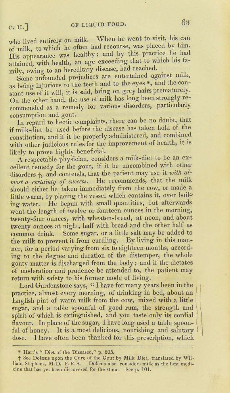 who lived entirely on milk. When he went to visit, his can of milk, to which he often had recourse, was placed by him. His appearance was healthy; and by this practice he had attained, with health, an age exceeding that to which his fa- mily, owing to an hereditary disease, had reached. _ Some unfounded prejudices are entertained against milk, as being injurious to the teeth and to the eyes *, and the con- stant use of it will, it is said, bring on grey hairs prematurely. On the other hand, the use of milk has long been strongly re- commended as a remedy for various disorders, particularly consumption and gout. In regard to hectic complaints, there can be no doubt, that if milk-diet be used before the disease has taken hold of _ the constitution, and if it be properly administered, and combined with other judicious rules for the improvement of health, it is likely to prove highly beneficial. A respectable physician, considers a milk-diet to be an ex- cellent remedy for the gout, if it be uncombined with other disorders f, and contends, that the patient may use it with al- most a certainty of success. He recommends, that the milk should either be taken immediately from the cow, or made a little warm, by placing the vessel which contains it, over boil-^ ing water. He began with small quantities, but afterwards went the length of twelve or fourteen ounces in the morning, twenty-four ounces, with wheaten-bread, at noon, and about twenty ounces at night, half with bread and the other half as common drink. Some sugar, or a little salt may be added to the milk to prevent it from curdling. By living in this man- ner, for a period varying from six to eighteen months, accord- ing to the degree and duration of the distemper, the whole gouty matter is discharged from the body; and if the dictates of moderation and prudence be attended to, the patient may return with safety to his former mode of living. Lord Gardenstone says, I have for many years been in the practice, almost every morning, of drinking in bed, about an English pint of warm milk from the cow, mixed with a little sugar, and a table spoonful of good rum, the strength and ' spirit of which is extinguished, and you taste only its cordial flavour. In place of the sugar, I have long used a table spoon- ful of honey. It is a most delicious, nourishing and salutary dose. I have often been thanked for this prescription, which * Hart's « Diet of the Diseased, p. 205. f See DolsBus upon the Cure of the Gout by Milk Diet, translated by Wil- liam Stephens, M.D. F.R.S. Dolaaus also considers milk as the best medi- cine that has yet been discovered for the stone. See p. 101.