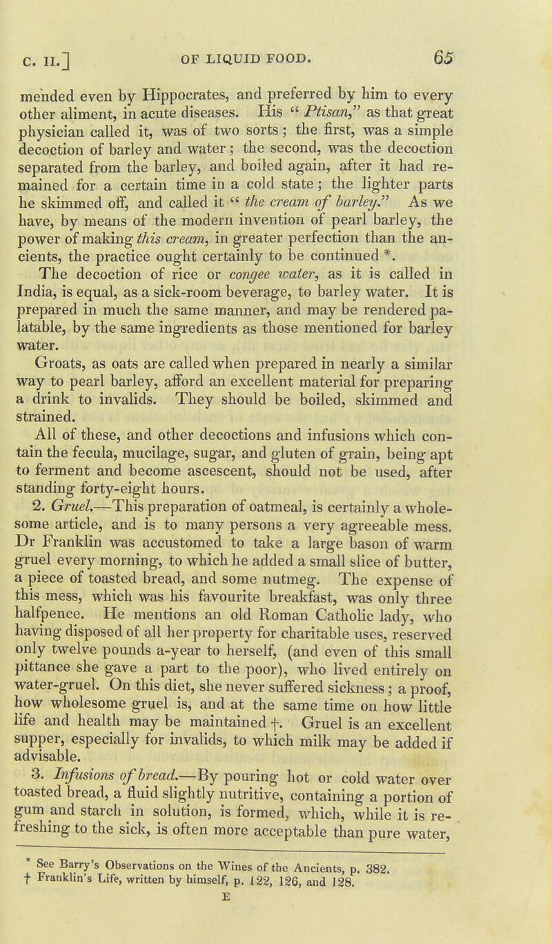mended even by Hippocrates, and preferred by him to every other aliment, in acute diseases. His Ptisan as that great physician called it, was of two sorts; the first, was a simple decoction of barley and water; the second, was the decoction separated from the barley, and boiled again, after it had re- mained for a certain time in a cold state; the lighter parts he skimmed off, and called it the cream of barley. As we have, by means of the modern invention of pearl barley, the power of making this cream, in greater perfection than the an- cients, the practice ought certainly to be continued *. The decoction of rice or congee loaier, as it is called in India, is equal, as a sick-room beverage, to barley water. It is prepared in much the same manner, and may be rendered pa- latable, by the same ingredients as those mentioned for barley water. Groats, as oats are called when prepared in nearly a similar way to pearl barley, afibrd an excellent material for preparing a drink to invalids. They should be boiled, skimmed and strained. All of these, and other decoctions and infusions which con- tain the fecula, mucilage, sugar, and gluten of grain, being apt to ferment and become ascescent, should not be used, after standing forty-eight hours. 2. Gruel.—This preparation of oatmeal, is certainly a whole- some article, and is to many persons a very agreeable mess. Dr Franklin was accustomed to take a large bason of warm gruel every morning, to which he added a small slice of butter, a piece of toasted bread, and some nutmeg. The expense of this mess, which was his favourite breakfast, was only three halfpence. He mentions an old Roman Catholic lady, who having disposed of all her property for charitable uses, reserved only twelve pounds a-year to herself, (and even of this small pittance she gave a part to the poor), who lived entirely on water-gruel. On this diet, she never suffered sickness; a proof, how wholesome gruel is, and at the same time on how little life and health may be maintained f. Gruel is an excellent supper, especially for invalids, to which milk may be added if advisable. 3. Infusions of bread.—By pouring hot or cold water over toasted bread, a fluid slightly nutritive, containing a portion of gum and starch in solution, is formed, which, while it is re- freshing to the sick, is often more acceptable than pure water, * See Barry's Observations on the Wines of the Ancients, p. 382. f Franklin's Life, written by himself, p. 122, 126, and 128. E