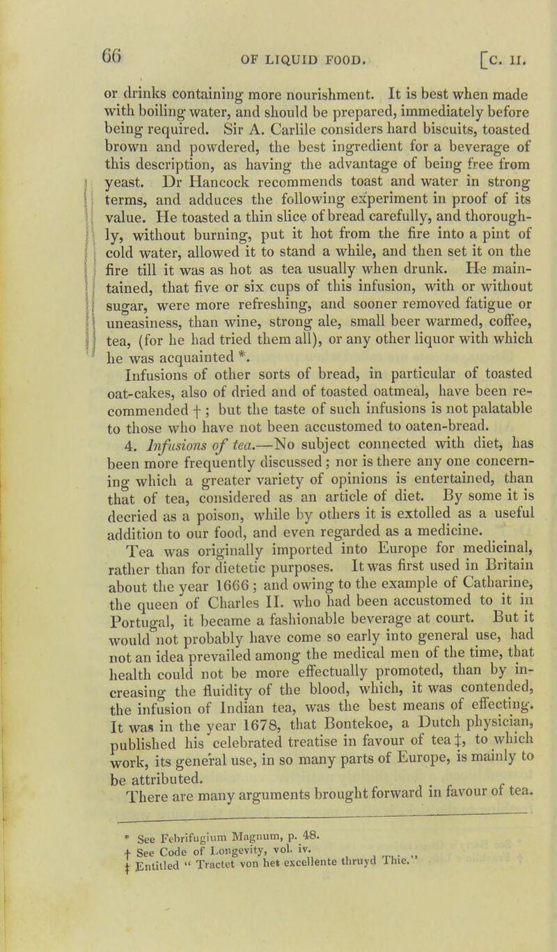 or drinks containing more nourishment. It is best when made with boiling water, and should be prepared, immediately before being required. Sir A. Carlile considers hard biscuits, toasted brown and powdered, the best ingredient for a beverage of this description, as having the advantage of being free from : yeast. Dr Hancock recommends toast and water in strong i terms, and adduces the following experiment in proof of its value. He toasted a thin slice of bread carefully, and thorough- \ ly, without burning, put it hot from the fire into a pint of cold water, allowed it to stand a while, and then set it on the fire till it was as hot as tea usually when drunk. H^ main- tained, that five or six cups of this infusion, with or without sugar, were more refreshing, and sooner removed fatigue or uneasiness, than wine, strong ale, small beer warmed, coffee, tea, (for he had tried them all), or any other liquor with which ' he was acquainted *. Infusions of other sorts of bread, in particular of toasted oat-cakes, also of dried and of toasted oatmeal, have been re- commended f ; but the taste of such infusions is not palatable to those who have not been accustomed to oaten-bread. 4. Infusions of tea.—No subject connected with diet, has been more frequently discussed; nor is there any one concern- ing which a greater variety of opinions is entertained, than that of tea, considered as an article of diet. By some it is decried as a poison, while by others it is extolled as a useful addition to our food, and even regarded as a medicine. Tea was originally imported into Europe for medicinal, rather than for dietetic purposes. It was first used in Britain about the year 1666; and owing to the example of Catharine, the queen of Charles II. who had been accustomed to it in Portugal, it became a fashionable beverage at court. But it would not probably have come so early into general use, had not an idea prevailed among the medical men of the time, that health could not be more efi'ectually promoted, than by in- creasing the fluidity of the blood, which, it was contended, the infusion of Indian tea, was the best means of eflecting. It was in the year 1678, that Bontekoe, a Dutch physician, published his celebrated treatise in favour of tea t, to which work, its general use, in so many parts of Europe, is mainly to be attributed. There are many arguments brought forward m favour ot tea. ' See Febrifugium Magnum, p. 48. f See Code of Longevity, vol. iv. I Entitled  Tractet von he* excellente