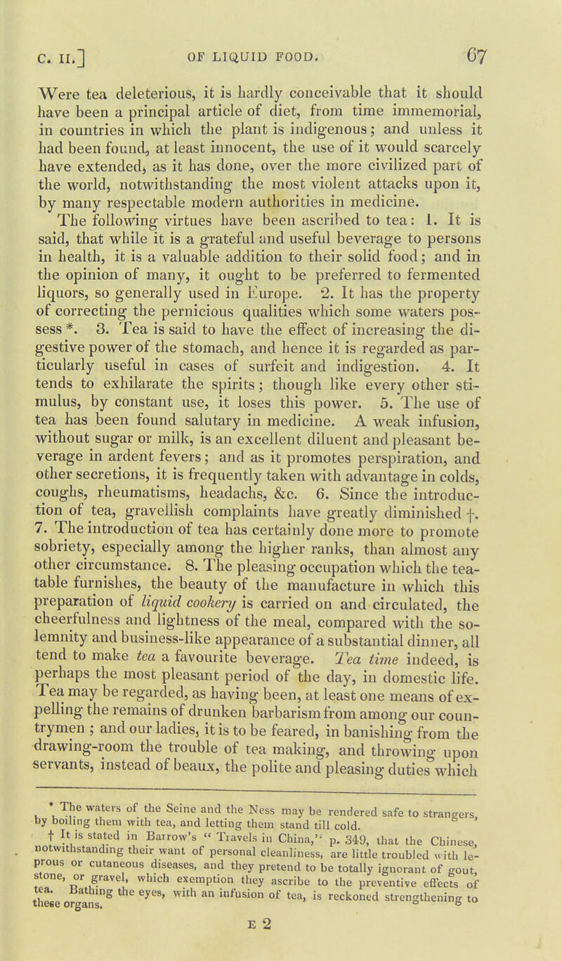 Were tea deleterious, it is hardly conceivable that it should have been a principal article of diet, from time immemorial, in countries in which the plant is indigenous; and unless it had been found, at least innocent, the use of it would scarcely have extended, as it has done, over the more civilized part of the world, notwithstanding the most violent attacks upon it, by many respectable modern authorities in medicine. The following virtues have been ascribed to tea: 1. It is said, that while it is a grateful and useful beverage to persons in health, it is a valuable addition to their solid food; and in the opinion of many, it ought to be preferred to fermented liquors, so generally used in Europe. 2. It has the property of correcting the pernicious qualities which some waters pos- sess *. 3. Tea is said to have the effect of increasing the di- gestive power of the stomach, and hence it is regarded as par- ticularly useful in cases of surfeit and indigestion. 4. It tends to exhilarate the spirits; though like every other sti- mulus, by constant use, it loses this power. 5. The use of tea has been found salutary in medicine. A weak infusion, without sugar or milk, is an excellent diluent and pleasant be- verage in ardent fevers; and as it promotes perspiration, and other secretions, it is frequently taken with advantage in colds, coughs, rheumatisms, headachs, &c. 6. Since the introduc- tion of tea, gravellish complaints have greatly diminished f. 7. The introduction of tea has certainly done more to promote sobriety, especially among the higher ranks, than almost any other circumstance. 8. The pleasing occupation which the tea- table furnishes, the beauty of the manufacture in which this preparation of liquid cookery is carried on and circulated, the cheerfulness and lightness of the meal, compared with the so- lemnity and business-like appearance of a substantial dinner, all tend to make tea a favourite beverage. 2ea time indeed, is perhaps the most pleasant period of the day, in domestic life. Tea may be regarded, as having been, at least one means of ex- pelling the remains of drunken barbarism from among our coun- trymen ; and our ladies, it is to be feared, in banishing from the drawing-room the trouble of tea making, and throwing upon servants, instead of beaux, the polite and pleasing duties M^hich • The waters of the Seine and the Ness may be rendered safe to strangers by boiling them with tea, and letting them stand till cold t It is stated in Barrow's Travels i„ China,- p. 349, that the Chinese, notwithstanding their want of personal cleanliness, are little troubled «ith le- prous or cutaneous diseases, and they pretend to be totally ignorant of gout stone, or gravel, which exemption they ascribe to the preventive effects of these ofglis^ ^^^^ ^'^^^ infusion of tea, is reckoned strengthening to E 2