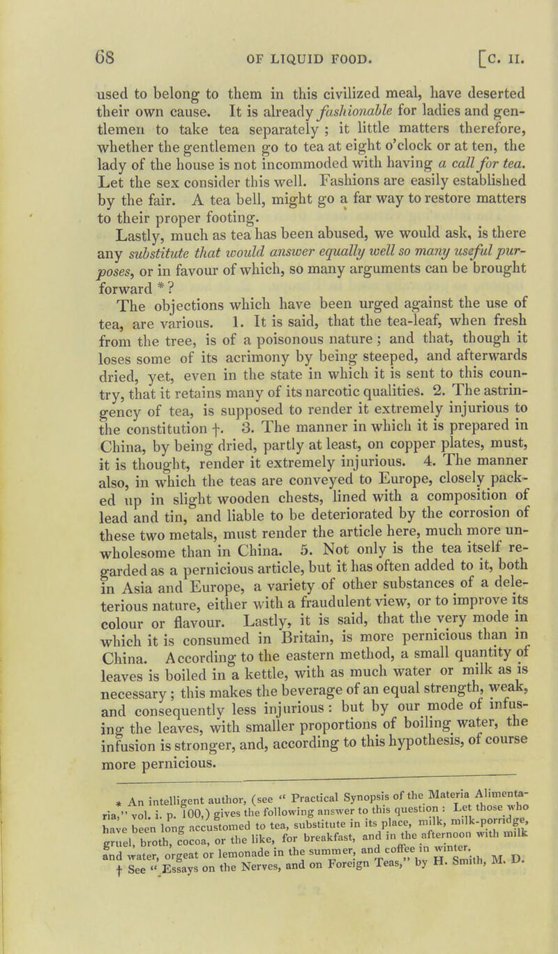 used to belong to them in this civilized meal, have deserted their own cause. It is alveady fushmiahle for ladies and gen- tlemen to take tea separately ; it little matters therefore, whether the gentlemen go to tea at eight o'clock or at ten, the lady of the house is not incommoded with having a call for tea. Let the sex consider this well. Fashions are easily established by the fair. A tea bell, might go a far way to restore matters to their proper footing. Lastly, much as tea has been abused, we would ask, is there any substitute that loould answer equally well so many useful pur- poses, or in favour of which, so many arguments can be brought forward * ? The objections which have been urged against the use of tea, are various. L It is said, that the tea-leaf, when fresh from the tree, is of a poisonous nature; and that, though it loses some of its acrimony by being steeped, and afterwards dried, yet, even in the state in which it is sent to this coun- try, that it retains many of its narcotic qualities. 2. The astrin- gency of tea, is supposed to render it extremely injurious to the constitution f. 3. The manner in which it is prepared in China, by being dried, partly at least, on copper plates, must, it is thought, render it extremely injurious. 4. The manner also, in which the teas are conveyed to Europe, closely pack- ed up in slight wooden chests, lined with a composition of lead and tin, and liable to be deteriorated by the corrosion of these two metals, must render the article here, much more un- wholesome than in China. 5. Not only is the tea itself re- garded as a pernicious article, but it has often added to it, both in Asia and Europe, a variety of other substances of a dele- terious nature, either with a fraudulent view, or to improve its colour or flavour. Lastly, it is said, that the very mode m which it is consumed in Britain, is more pernicious than in China. According to the eastern method, a small quantity of leaves is boiled in a kettle, with as much water or milk as is necessary; this makes the beverage of an equal strength, weak, and consequent^ less injurious : but by our mode of mtus- ino- the leaves, with smaller proportions of boiling water, the infusion is stronger, and, according to this hypothesis, of course more pernicious. , An intelligent author, (see « Practical Synopsis of the Materia Alimenta- ria* • vol. i. p. 100,) gives the following answer to this question : Le those who lie been long ac uLmed to tea, substitute in its place, n..lk, n..lk-porndge. gnTel broth, focoa, or the like, for breakfast, and -^^^^^ll^lr fnd water, orgeat or lemonade in the summer and coffee n wmter t See .Essays on the Nerves, and on Foreign Teas, by H. Smith, M. U.