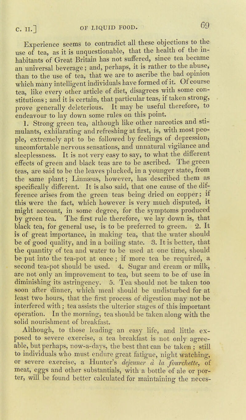 Experience seems to contradict all these objections to the use of tea, as it is unquestionable, that the health of the in- habitants of Great Britain has not suffered, since tea became an universal beverage; and, perhaps, it is rather to the abuse, than to the use of tea, that we are to ascribe the bad opinion which many intelligent individuals have formed of it. Of course tea, like every other article of diet, disagrees with some con- stitutions ; and it is certain, that particular teas, if taken strong, prove generally deleterious. It may be useful therefore, to endeavour to lay down some rules on this point. 1. Strong green tea, although like other narcotics and sti- mulants, exhilarating and refreshing at first, is, with most peo- ple, extremely apt to be followed by feelings of ^ depression, uncomfortable nervous sensations, and unnatural vigilance and sleeplessness. It is not very easy to say, to what the different effects of green and black teas are to be ascribed. The green teas, are said to be the leaves plucked, in a younger state, from the same plant; Linnaeus, however, has described them as specifically different. It is also said, that one cause of the dif- ference arises from the green teas being dried on copper; if this were the fact, which however is very much disputed, it might account, in some degree, for the symptoms produced by green tea. The first rule therefore, we lay down is, that black tea, for general use, is to be preferred to green. 2. It is of great importance, in making tea, that the water should be of good quality, and in a boiling state. 3. It is better, that the quantity of tea and water to be used at one time, should be put into the tea-pot at once; if more tea be required, a second tea-pot should be used. 4. Sugar and cream or milk, are not only an improvement to tea, but seem to be of use in diminishing its astringency. 5. Tea should not be taken too soon after dinner, which meal should be undisturbed for at least two hours, that the first process of digestion may not be interfered with; tea assists the ulterior stages of this important operation. In the morning, tea should be taken along with the solid nourishment of breakfast. Although, to those leading an easy life, and little ex- posed to severe exercise, a tea breakfast is not only agree- able, but perhaps, now-a-days, the best that can be taken ; still to individuals who must endure great fatigue, night watching, or severe exercise, a Hunter's dejeuner d la fourchette, of meat, eggs and other substantial, with a bottle of ale or por- ter, will be found better calculated for maintaining the neces-