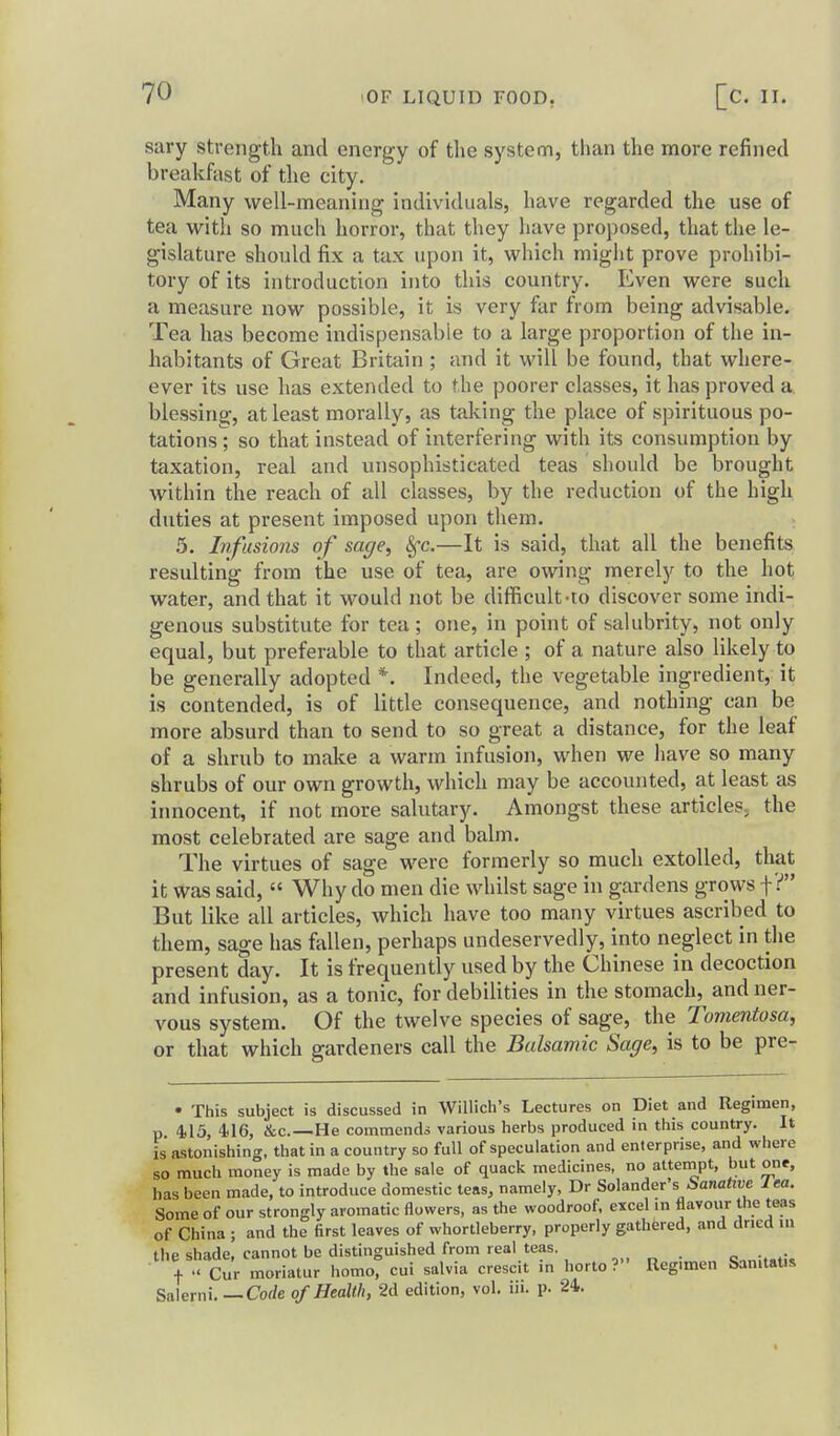 sary strength and energy of the system, than the more refined breakfast of the city. Many well-meaning individuals, have regarded the use of tea with so much horror, that they have proposed, that the le- gislature should fix a tax upon it, which might prove prohibi- tory of its introduction into this country. Even were such a measure now possible, it is very far from being advisable. Tea has become indispensable to a large proportion of the in- habitants of Great Britain ; and it will be found, that where- ever its use has extended to the poorer classes, it has proved a blessing, at least morally, as taking the place of spirituous po- tations ; so that instead of interfering with its consumption by taxation, real and unsophisticated teas should be brought within the reach of all classes, by the reduction of the high duties at present imposed upon them. ; 5. Infusions of sage, §-c.—It is said, that all the benefits resulting from the use of tea, are owing merely to the hot water, and that it would not be difficult-to discover some indi- genous substitute for tea ; one, in point of salubrity, not only equal, but preferable to that article ; of a nature also likely to be generally adopted *. Indeed, the vegetable ingredient, it is contended, is of little consequence, and nothing can be more absurd than to send to so great a distance, for the leaf of a shrub to make a warm infusion, when we have so many shrubs of our own growth, which may be accounted, at least as irmocent, if not more salutary. Amongst these articles, the most celebrated are sage and balm. The virtues of sage were formerly so much extolled, that it was said,  Why do men die whilst sage in gardens grows f? But like all articles, which have too many virtues ascribed to them, sage has ftdlen, perhaps undeservedly, into neglect in the present day. It is frequently used by the Chinese in decoction and infusion, as a tonic, for debilities in the stomach, and ner- vous system. Of the twelve species of sage, the Tomentosa, or that which gardeners call the Balsamic Sage, is to be pre- • This subject is discussed in Willich's Lectures on Diet and Regimen, p 4,13, 416, &c.—He commends various herbs produced in this country. It is astonishing, that in a country so full of speculation and enterprise, and where so much money is made by the sale of quack medicines, no atternpt, but one, has been made, to introduce domestic teas, namely, Dr Solander's Sanative lea. Some of our strongly aromatic flowers, as the woodroof, excel in flavour the teas of China ; and the first leaves of whortleberry, properly gathered, and dried in the shade, cannot be distinguished from real teas. ,„ „ . ^^„u«,\^ t •« Cur moriatur homo, cui salvia crescit in horto? Regimen Sanitatis Salerni.—Corfe of Health, 2d edition, vol. iii. p. 24.