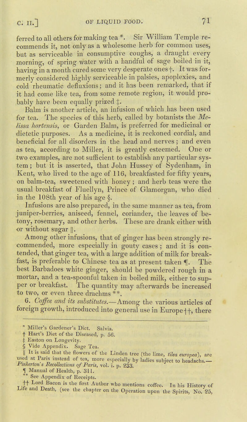 ferred to all others for making tea *. Sir William Temple re- commends it, not only as a wholesome herb for common uses, but as serviceable in consumptive coughs, a draught every morning, of spring water with a handful of sage boiled in it, having in a month cured some very desperate ones f. It was for- merly considered highly serviceable in palsies, apoplexies, and cold rheumatic defluxions; and it has been remarked, that if it had come like tea, from some remote region, it would pro- bably have been equally prized:]:. Balm is another article, an infusion of which has been used for tea. The species of this herb, called by botanists the Me- lissa hortensis, or Garden Balm, is preferred for medicinal or dietetic purposes. As a medicine, it is reckoned cordial, and beneficial for all disorders in the head and nerves ; and even as tea, according to Miller, it is greatly esteemed. One or two examples, are not sufficient to establish any particular sys- tem ; but it is asserted, that John Hussey of Sydenham, in Kent, who lived to the age of 116, breakfasted for fifty years, on balm-tea, sweetened with honey ; and herb teas were the usual breakfast of Fluellyn, Prince of Glamorgan, who died in the 108th year of his age §, Infusions are also prepared, in the same manner as tea, from juniper-berries, aniseed, fennel, coriander, the leaves of be- tony, rosemary, and other herbs. These are drank either with or without sugar ||. Among other infusions, that of ginger has been strongly re- commended, more especially in gouty cases; and it is con- tended, that ginger tea, with a large addition of milk for break- fast, is preferable to Chinese tea as at present taken f. The best Barbadoes white ginger, should be powdered rough in a mortar, and a tea-spoonful taken in boiled milk, either to sup- per or breakfast. The quantity may afterwards be increased to two, or even three drachms **. 6. Coffee and its substitutes.—Among the various articles of foreign growth, introduced into general use in Europe-ff, there * Miller's Gardener's Diet. Salvia, f Hart's Diet of the Diseased, p. 56. \ Easton on Longevity. § Vide Appendix. Sage Tea. II It is said that the flowers of the Linden tree (the lime, tilea europea), are used at Pans instead of tea, more especially by ladies subject to headachs jPinkerton s Recollections of Paris, vol. i. p. 233. t Manual of Health, p. 311. ** See Appendix of Receipts. T -t^ Lord Bacon is the first Author who mentions coffee. In his History of Lite and Death, (see the chapter on the Operation upon the Spirits, No. 25,