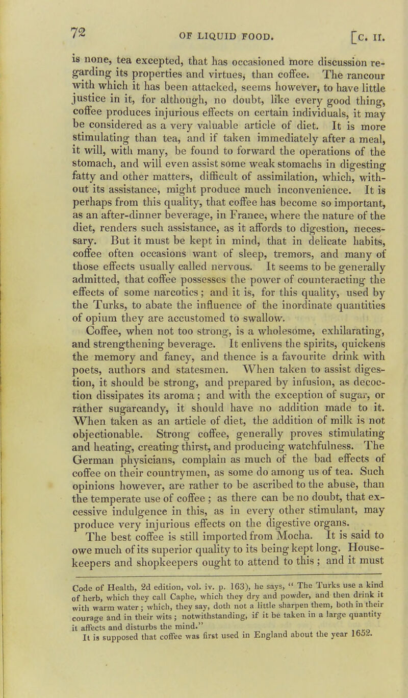 IS none, tea excepted, that has occasioned more discussion re- garding its properties and virtues, than coffee. The rancour with which it has been attacked, seems however, to have little justice in it, for although, no doubt, like every good thing, coffee produces injurious effects on certain individuals, it may be considered as a very valuable article of diet. It is more stimulating than tea, and if taken immediately after a meal, it will, with many, be found to forward the operations of the stomach, and will even assist some weak stomachs in digesting fatty and other matters, difficult of assimilation, which, with- out its assistance, might produce much inconvenience. It is perhaps from this quality, that coffee has become so important, as an after-dinner beverage, in France, where the nature of the diet, renders such assistance, as it affords to digestion, neces- sary. But it must be kept in mind, that in delicate habits, coffee often occasions want of sleep, tremors, and many of those effects usually called nervous. It seems to be generally admitted, that coffee possesses the power of counteracting the effects of some narcotics; and it is, for this quality, used by the Turks, to abate the influence of the inordinate quantities of opium they are accustomed to swallow. Coffee, when not too strong, is a wholesome, exhilarating, and strengthening beverage. It enlivens the spirits, quickens the memory and fancy, and thence is a favourite drink with poets, authors and statesmen. When taken to assist diges- tion, it should be strong, and prepared by infusion, as decoc- tion dissipates its aroma ; and with the exception of sugar, or rather sugarcandy, it should have no addition made to it. When taken as an article of diet, the addition of milk is not objectionable. Strong coffee, generally proves stimulating and heating, creating thirst, and producing watchfulness. The German physicians, complain as much of the bad effects of coffee on their countrymen, as some do among us of tea. Such opinions however, are rather to be ascribed to the abuse, than the temperate use of coffee ; as there can be no doubt, that ex- cessive indulgence in this, as in every other stimulant, may produce very injurious effects on the digestive organs. The best coffee is still imported from Mocha. It is said to owe much of its superior quality to its being kept long. House- keepers and shopkeepers ought to attend to this ; and it must Code of Health, 2d edition, vol. iv. p. 163), he says,  The Turks use a kind of herb, which they call Caphe, which they dry and powder, and then drink it with warm water ; which, they say, doth not a little sliarpen them, both in their courage and in their wits ; notwithstanding, if it be taken in a large quantity it affects and disturbs the mind. It is supposed that coffee was first used in England about the year lb54.