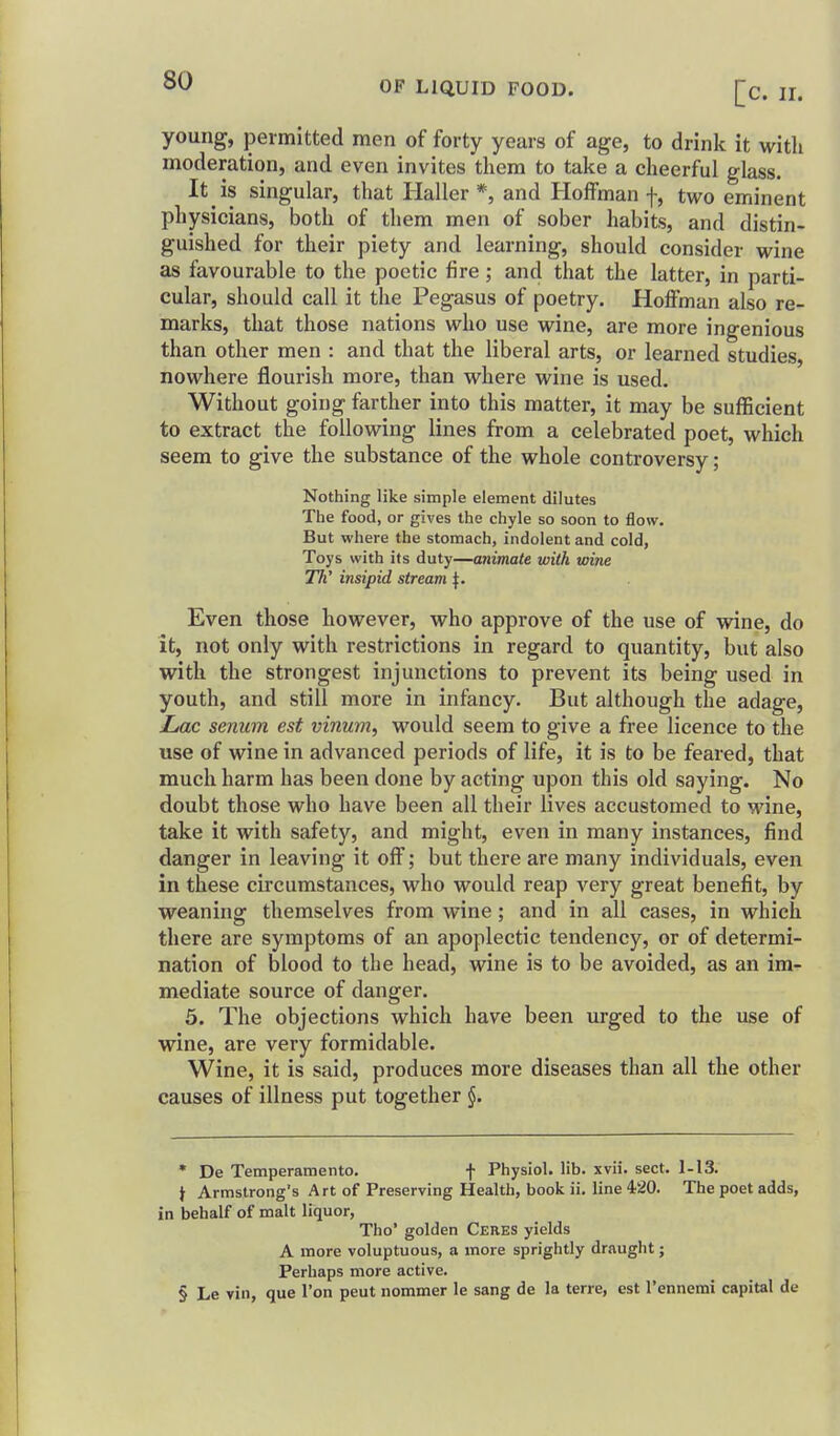 young, permitted men of forty years of age, to drink it with moderation, and even invites them to take a cheerful glass. It is singular, that Haller *, and Hoffman f, two eminent physicians, both of them men of sober habits, and distin- guished for their piety and learning, should consider wine as favourable to the poetic fire; and that the latter, in parti- cular, should call it the Pegasus of poetry. Hoffman also re- marks, that those nations who use wine, are more ingenious than other men : and that the liberal arts, or learned studies, nowhere flourish more, than where wine is used. Without going farther into this matter, it may be sufficient to extract the following lines from a celebrated poet, which seem to give the substance of the whole controversy; Nothing like simple element dilutes The food, or gives the chyle so soon to flow. But where the stomach, Indolent and cold, Toys with its duty—animate with wine TTi' insipid stream ^. Even those however, who approve of the use of wine, do it, not only with restrictions in regard to quantity, but also with the strongest injunctions to prevent its being used in youth, and still more in infancy. But although the adage, Zmc senum est vinum, would seem to give a free licence to the use of wine in advanced periods of life, it is to be feared, that much harm has been done by acting upon this old saying. No doubt those who have been all their lives accustomed to wine, take it with safety, and might, even in many instances, find danger in leaving it off; but there are many individuals, even in these circumstances, who would reap very great benefit, by weaning themselves from wine; and in all cases, in which there are symptoms of an apoplectic tendency, or of determi- nation of blood to the head, wine is to be avoided, as an im- mediate source of danger. 5. The objections which have been urged to the use of wine, are very formidable. Wine, it is said, produces more diseases than all the other causes of illness put together • De Temperamento. f Physiol, lib. xvii. sect. 1-13. t Armstrong's Art of Preserving Health, book ii, line 420. The poet adds, in behalf of malt liquor, Tho' golden Ceres yields A more voluptuous, a more sprightly draught; Perhaps more active. § Le vin, que Ton peut nommer le sang de la terre, est I'ennemi capital de