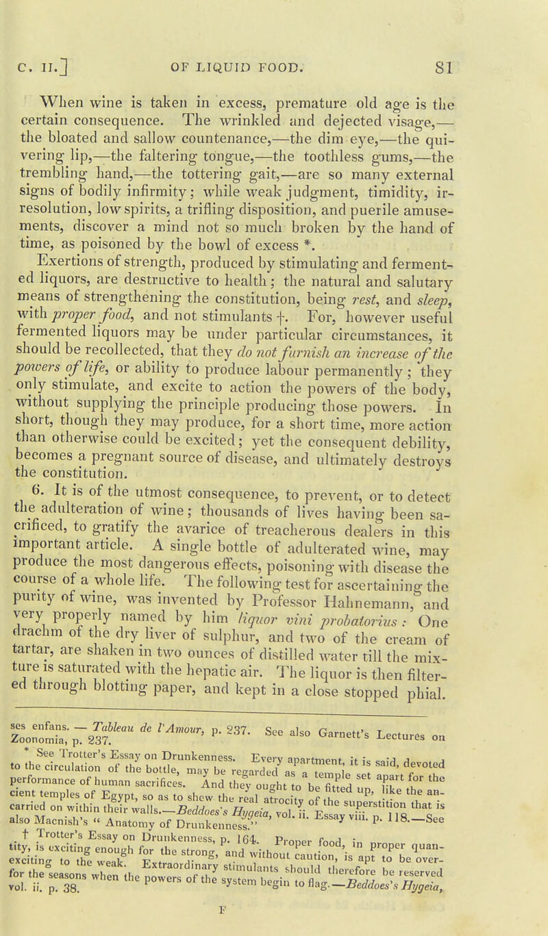 When wine is taken in excess, premature old age is the certain consequence. The wrinkled and dejected visage,— the bloated and sallow countenance,—the dim eye,—the qui- vering lip,—the faltering tongue,—the toothless gums,—the trembling hand,—the tottering gait,—are so many external signs of bodily infirmity; while weak judgment, timidity, ir- resolution, low spirits, a trifling disposition, and puerile amuse- ments, discover a mind not so much broken by the hand of time, as poisoned by the bowl of excess *. Exertions of strength, produced by stimulating and ferments ed liquors, are destructive to health; the natural and salutary means of strengthening the constitution, being rest, and sleep, with proper food, and not stimulants f. For, however useful fermented liquors may be under particular circumstances, it should be recollected, that they do 7iot furnish an increase of the pmoersoflfe, or ability to produce labour permanently; they only stimulate, and excite to action the powers of the body, without supplying the principle producing those powers. In short, though they may produce, for a short time, more action than otherwise could be excited; yet the consequent debility, becomes a pregnant source of disease, and ultimately destroys the constitution. 6. It IS of the utmost consequence, to prevent, or to detect the adulteration of wine; thousands of lives having been sa- crificed, to gratify the avarice of treacherous dealers in this important article. A single bottle of adulterated wine, may produce the most dangerous efl^ects, poisoning with disease the course of a whole life. The following test for ascertaining the purity of wine, was invented by Professor Hahnemann, and very properly named by him liquor vim prohaiorius : One drachm of the dry liver of sulphur, and two of the cream of tartar, are shaken m two ounces of distilled water till the mix- ture is saturated with the hepatic air. The liquor is then filter- ed through blotting paper, and kept in a close stopped phial. ses enfans Tableau de I'Avwur, p. 237. See alsn fJ-,rn»tf'- t <. Zoonomla, p. 237. t^arnett s Lectures on See Trotter's Essay on Drunkenness. Every anartmpnt \t . -a a to the circulation of the bottle, mny be regarded as a Z i ' ^r^^'f performance of human sacrifices. And thef^oult o blSd ' IT t cient temples of Egypt, so as to shew the re'al atroe ty o .^1 supTstit oV h^M carried on wuhm their .,.\h.~Beddaess Hygeia, vol. ii Es ay Wii n 1S 1 also Macn.sh's '< Anatomy of Drunkenness/' ^ ^' ^^—^^^ t /rotter's Essay on Drunkenness, p. 164. Prnnpr (nc^A : tity, is exciting enough for the stron- and w;,l,n, 7 '• P^P^ l^'