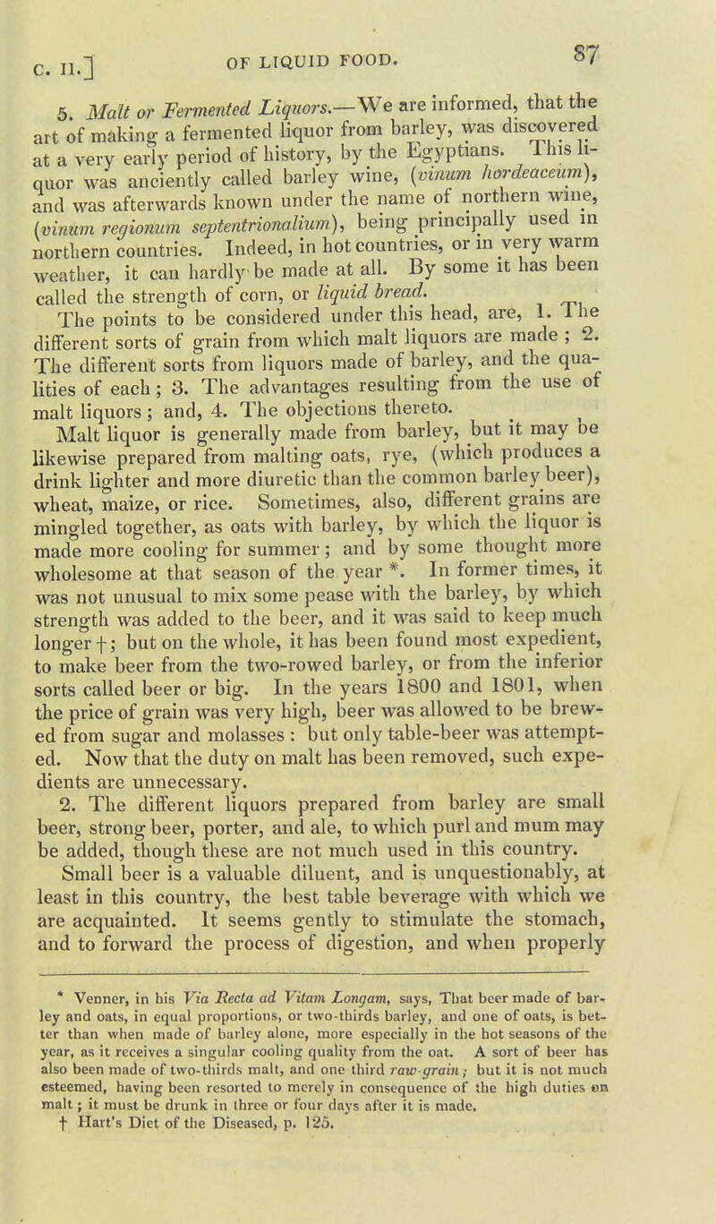 jl J OF LIQUID FOOD. §7 5 3Ialt or Fermented Liquors.—We are informed, that the art of making a fermented liquor from barley, was discovered at a very early period of history, by the Lgyptians. This li- quor was anciently called barley wine, {vinum hordeaceum), and was afterwards known under the name of northern wine, (mnum reqionum septentrionalium), being principally used in northern countries. Indeed, in hot countries, or m very warm weather, it can hardly be made at all. By some it has been called the strength of corn, or liquid bread. The points to be considered under this head, are, 1. Ihe different sorts of grain from which malt liquors are made ; 2. The different sorts from liquors made of barley, and the qua- lities of each ; 3. The advantages resulting from the use of malt liquors; and, 4. The objections thereto. Malt liquor is generally made from barley, but it may be likewise prepared from malting oats, rye, (which produces a drink lighter and more diuretic than the common barley beer), wheat, maize, or rice. Sometimes, also, different grains are mingled together, as oats with barley, by which the liquor is made more cooling for summer; and by some thought more wholesome at that setison of the year *. In former times, it was not unusual to mix some pease with the barley, by which strength was added to the beer, and it was said to keep much longer f; but on the whole, it has been found most expedient, to make beer from the two-rowed barley, or from the inferior sorts called beer or big. In the years 1800 and 1801, when the price of grain was very high, beer was allowed to be brew- ed from sugar and molasses : but only table-beer was attempt- ed. Now that the duty on malt has been removed, such expe- dients are unnecessary. 2. The different liquors prepared from barley are small beer, strong beer, porter, and ale, to which purl and mum may be added, though these are not much used in this country. Small beer is a valuable diluent, and is unquestionably, at least in this country, the best table beverage with which we are acquainted. It seems gently to stimulate the stomach, and to forward the process of digestion, and when properly * Venner, in his Via Recta ad Vitam Longam, says, Tbat beer made of bar- ley and oats, in equal proportions, or two-thirds barley, and one of oats, is bet- ter than when made of barley alone, more especially in the hot seasons of the year, as it receives a singular cooling quality from the oat. A sort of beer has also been made of two-thirds malt, and one third raw-grain; but it is not much esteemed, having been resorted to merely in consequence of the high duties on malt; it must be drunk in three or four days after it is made. t Hart's Diet of the Diseased, p. 125.