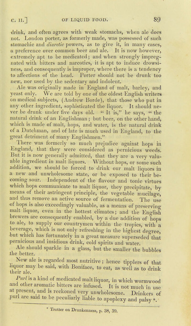 drink, and often agrees with weak stomachs, when ale does not. Loiidon porter, as formerly made, was possessed of such stomachic and diuretic powers, as to give it, in many cases, a preference over common beer and ale. It is now however, extremely apt to be medicated; and when strongly impreg- nated with bitters and narcotics, it is apt to induce drowsi- ness, and consequently is improper, where there is a tendency to affections of the head. Porter should not be drunk too new, nor used by the sedentary and indolent. Ale was originally made in England of malt, barley, and yeast only. We are told by one of the oldest English writers on medical subjects, (Andrew Borde), that those who put in any other ingredient, sophisticated the liquor. It should ne- ver be drunk under five days old.  It is, he says,  the natural drink of an Englishman; but beer, on the other hand, which is made of maltj hops, and water, is the natural drink of a Dutchman, and of late is much used in England, to the great detriment of many Englishmen. There was formerly so much prejudice against hops in England, that they were considered as pernicious weeds. But it is now generally admitted, that they are a very valu- able ingredient in malt liquors. Without hops, or some such addition, we should be forced to drink our malt liquors in a new and unwholesome state, or be exposed to their be- corning sour. Independent of the flavour and tonic virtues which hops communicate to malt liquor, they precipitate, by means of their astringent principle, the vegetable mucilage, and thus remove an active source of fermentation. The use of hops is also exceedingly valuable, as a means of preserving malt liquor, even in the hottest climates; and the English brewers are consequently enabled, by a due addition of hops to ale, to supply our countrymen within the tropics, with a beverage, which is not only refreshing in the highest degree, but which has fortunately in a great measure superseded*'that pernicious and insidious drink, cold spirits and water. Ale should sparkle in a glass, but the smaller the bubbles the better. New ale is regarded most nutritive ; hence tipplers of that liquor may be said, with Boniface, to eat, as well as to drink their ale. PurViB a kind of medicated malt liquor, in which wormwood and other aromatic bitters are infused. It is not much in use at present, and is reckoned very unwholesome. Drinkers of purl are said to be peculiarly liable to apoplexy and palsy *. * Trotter on Drunkenness, p. 38, 39.