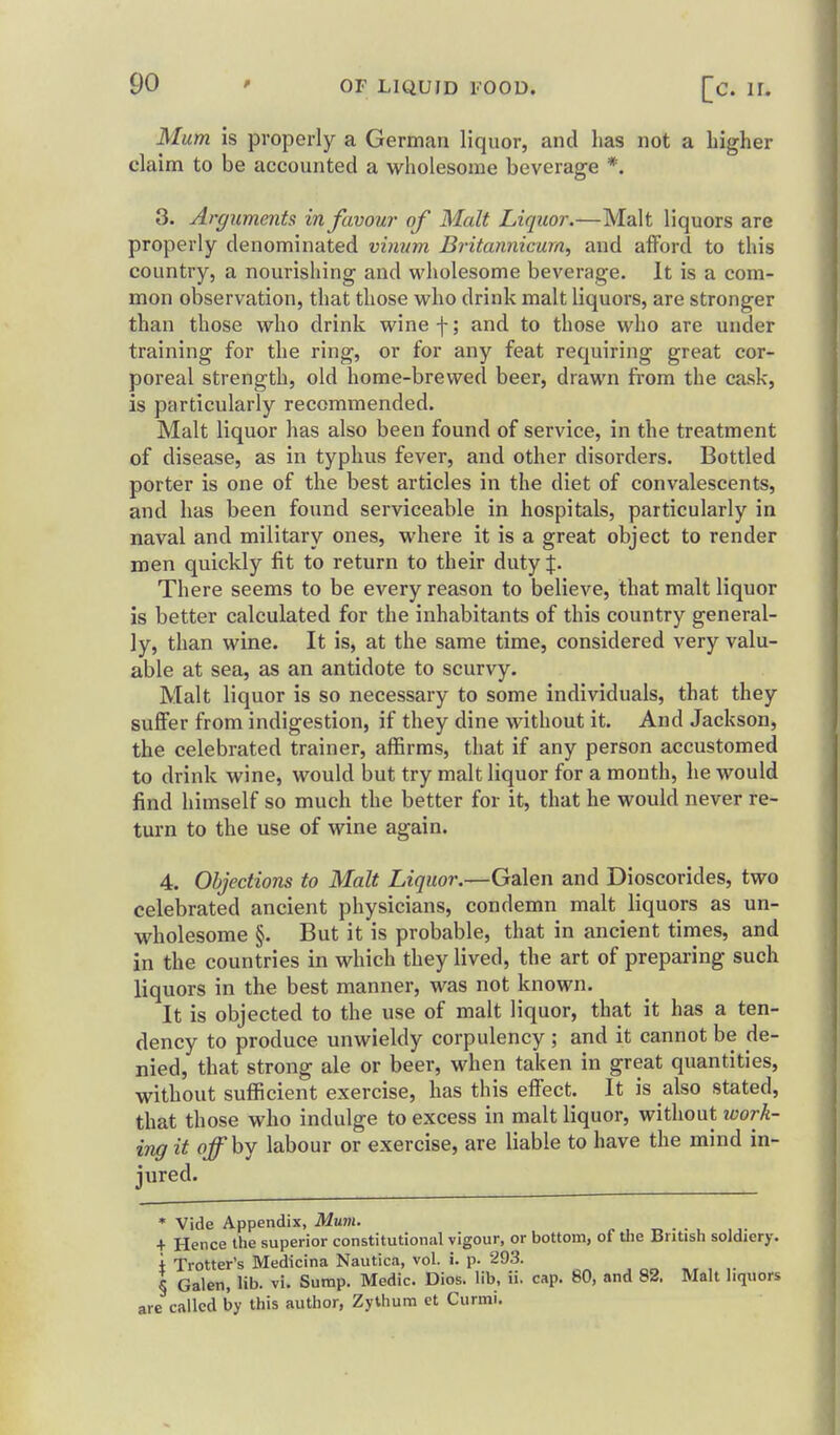 Mum is properly a German liquor, and has not a higher claim to be accounted a wholesome beverage *. 3. Argiimeyits in favour of Malt Liquor.—Malt liquors are properly denominated vinum Britannicurn, and afford to this country, a nourishing and wholesome beverage. It is a com- mon observation, that those who drink malt liquors, are stronger than those who drink wine f; and to those who are under training for the ring, or for any feat requiring great cor- poreal strength, old home-brewed beer, drawn from the cask, is particularly recommended. Malt liquor has also been found of service, in the treatment of disease, as in typhus fever, and other disorders. Bottled porter is one of the best articles in the diet of convalescents, and has been found serviceable in hospitals, particularly in naval and military ones, where it is a great object to render men quickly fit to return to their duty J. There seems to be every reason to believe, that malt liquor is better calculated for the inhabitants of this country general- ly, than wine. It is, at the same time, considered very valu- able at sea, as an antidote to scurvy. Malt liquor is so necessary to some individuals, that they suffer from indigestion, if they dine without it. And Jackson, the celebrated trainer, affirms, that if any person accustomed to drink wine, would but try malt liquor for a month, he would find himself so much the better for it, that he would never re- turn to the use of wine again. 4. Objections to Malt Liquor.—Galen and Dioscorides, two celebrated ancient physicians, condemn malt liquors as un- wholesome §. But it is probable, that in ancient times, and in the countries in which they lived, the art of preparing such liquors in the best manner, was not known. It is objected to the use of malt liquor, that it has a ten- dency to produce unwieldy corpulency ; and it cannot be de- nied, that strong ale or beer, when taken in great quantities, without sufficient exercise, has this effect. It is also stated, that those who indulge to excess in malt liquor, without ivork- ing it off by labour or exercise, are liable to have the mind in- jured. * Vide Appendix, Mum. + Hence the superior constitutional vigour, or bottom, of the British soldiery, i Trotter's Medicina Nautica, vol. i. p. 293. § Galen, lib. vi. Sump. Medic. Dios. lib, ii. cap. 80, and 82. Malt liquors are called by this author, ZyUium ct Curmi.
