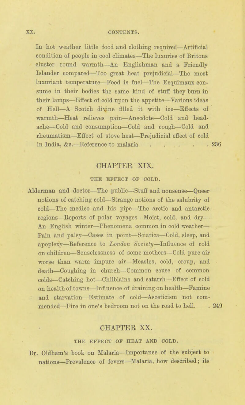 In hot weather little food and clothing required—Artificial condition of people in cool climates—The luxuries of Britons cluster round warmth—An Englishman and a Friendly Islander compared—Too gi-eat heat prejudicial—The most luxuriant temperature—Food is fuel—The Esquimaux con- sume in their bodies the same kind of stufi they burn in their lamps—Effect of cold upon the appetite—Various ideas of Hell—A Scotch divine filled it with ice—Effects of warmth—Heat relieves pain—Anecdote—Cold and head- ache—Cold and consumption—Cold and cough—Cold and rheumatism—Effect of stove heat—Prejudicial effect of cold in India, &c.—Eeference to malaria 236 CHAPTER XIX. THE EFFECT OF COLD, Alderman and doctor—The public—Stuff and nonsense—Queer notions of catching cold—Strange notions of the salubrity of cold—The medico and his pipe—The arctic and antarctic regions—Eeports of polar voyages—Moist, cold, and dry— An English winter—Phenomena common in cold weather— Pain and palsy—Cases in point—Sciatica—Cold, sleep, and apoplexy—Eeference to London Society—Influence of cold on children—Senselessness of some mothers—Cold pure air worse than warm impui-e air—Measles, cold, croup, and death—Coughing in church—Common cause of common colds—Catching hot—Chilblains and catarrh—Effect of cold on health of towns—Influence of draining on health—Famine and starvation—Estimate of cold—Asceticism not com- mended—Fire in one's bedroom not on the road to hell. . 249 CHAPTER XX. THE EFFECT OF HEAT AND COLD. Dr. Oldham's book on Malaria—Importance of the subject to nations—Prevalence of fevers—Malaria, how described; its