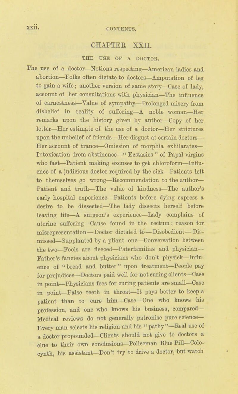 CONTENTS. CHAPTER XXn. THE USE OF A DOOTOE. The use of a doctor—Notions respecting—American ladies and abortion—Folks often dictate to doctors—Amputation of leg to gain a wife; another version of same story—Case of lady, account of her consultations with physician—The influence of earnestness—Value of sympathy—Prolonged misery from disbelief in reality of suffering—A noble woman—Her remarks upon the history given by author—Copy of her letter—Her estimate of the use of a doctor—Her strictures upon the unbelief of friends—Her disgust at certain doctors— Her account of trance—Omission of morphia exhilarates— Intoxication from abstinence— Ecstasies  of Papal virgins who fast—Patient making excuses to get chloroform—Influ- ence of a judicious doctor required by the sick—Patients left to themselves go wrong—Eecommendation to the author— Patient and truth—The value of kindness—The author's early hospital experience—Patients before dying express a desire to be dissected—The lady dissects herself before leaving life—A surgeon's experience—Lady complains of uterine suffering—Cause foimd in the rectum; reason for misrepresentation—Doctor dictated to — Disobedient—Dis- missed—Supplanted by a pUant one—Conversation between the two—Fools are fleeced—Paterfamilias and physician— Father's fancies about physicians who don't physick—Influ- ence of bread and butter upon treatment—People pay for prejudices—Doctors paid well for not curing clients—Case in point—Physicians fees for curing patients are small—Case in point—False teeth in throat—It pays better to keep a patient than to cure him—Case—One who knows his profession, and one who knows his business, compared— Medical reviews do not generally patronise pure science— Every man selects his religion and his  pathy —Eeal use of a doctor propounded—Clients should not give to doctors a clue to their own conclusions—Policeman Blue Pill—Colo- cynth, his assistant—Don't try to drive a doctor, but watch