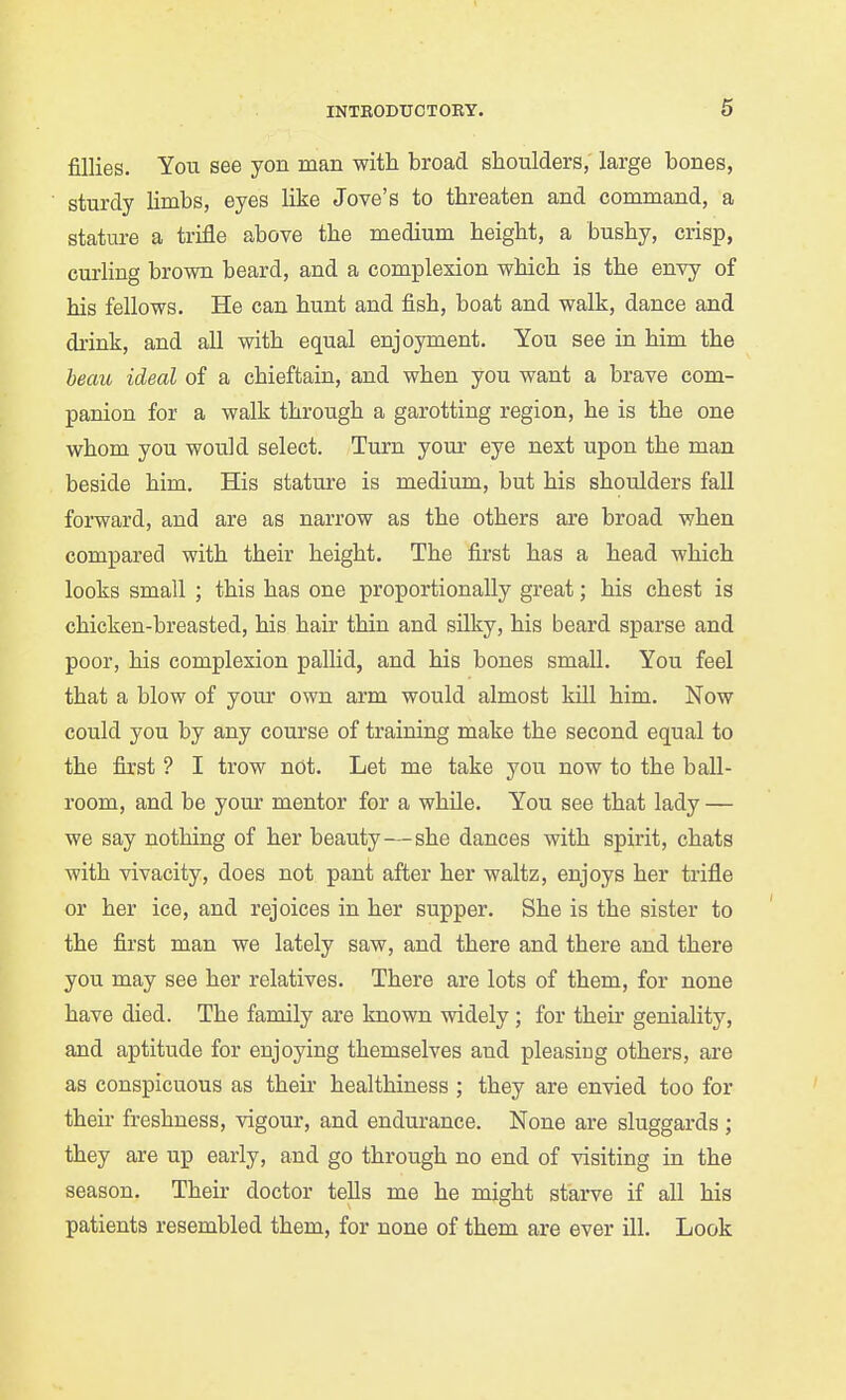 fillies. You see yon man with broad shoulders; large bones, sturdy limbs, eyes like Jove's to threaten and command, a statm-e a trifle above the medium height, a bushy, crisp, curling brown beard, and a complexion which is the envy of his fellows. He can hunt and fish, boat and walk, dance and drink, and all with equal enjoyment. You see in him the beau ideal of a chieftain, and when you want a brave com- panion for a walk through a garotting region, he is the one whom you would select. Turn yom- eye next upon the man beside him. His stature is medium, but his shoulders fall forward, and are as narrow as the others are broad when compared with their height. The first has a head which looks small ; this has one proportionally great; his chest is chicken-breasted, his hair thin and silky, his beard sparse and poor, his complexion pallid, and his bones small. You feel that a blow of your own arm would almost kill him. Now could you by any course of training make the second equal to the first ? I trow not. Let me take you now to the ball- room, and be your mentor for a while. You see that lady — we say nothing of her beauty—she dances with spirit, chats with vivacity, does not pant after her waltz, enjoys her trifle or her ice, and rejoices in her supper. She is the sister to the first man we lately saw, and there and there and there you may see her relatives. There are lots of them, for none have died. The family are known widely; for their geniality, and aptitude for enjoying themselves and pleasing others, are as conspicuous as their healthiness ; they are envied too for their freshness, vigour, and endurance. None are sluggards ; they are up early, and go through no end of visiting in the season. Their doctor tells me he might starve if all his patients resembled them, for none of them are ever ill. Look