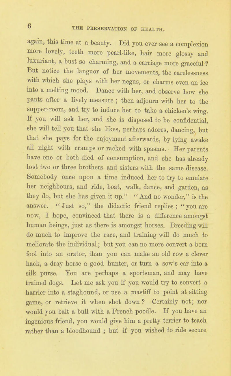 again, this time at a beauty. Did you ever see a complexion more lovely, teeth more pearl-Hke, hair more glossy and luxuriant, a bust so charming, and a carriage more graceful ? But notice the languor of her movements, the carelessness with which she plays with her negus, or channs even an ice into a melting mood. Dance with her, and obsei-ve how she pants after a lively measure ; then adjourn with her to the supper-room, and try to induce her to take a chicken's wing. If you will ask her, and she is disposed to be confidential, she will tell you that she likes, perhaps adores, dancing, but that she pays for the enjoyment afterwards, by lying awake all night with cramps or racked with spasms. Her parents have one or both died of consumption, and she has already lost two or three brothers and sisters with the same disease. Somebody once upon a time induced her to try to emulate her neighbours, and ride, boat, walk, dance, and garden, as they do, but she has given it up.  And no wonder, is the answer. Just so, the didactic friend replies; you are now, I hope, convinced that there is a difierence amongst human beings, just as there is amongst horses. Breeding will do much to improve the race, and training will do much to meliorate the individual; but you can no more convert a bom fool into an orator, than you can make an old cow a clever hack, a dray horse a good hunter, or turn a sow's eai- into a silk purse. You are perhaps a sportsman, and may have trained dogs. Let me ask you if you would try to convert a hanier into a staghound, or use a mastifi to point at sitting game, or retrieve it when shot down? Certainly not; nor would you bait a bull with a French poodle. If you have an ingenious friend, you would give him a pretty terrier to teach rather than a bloodhound ; but if you wished to ride secure