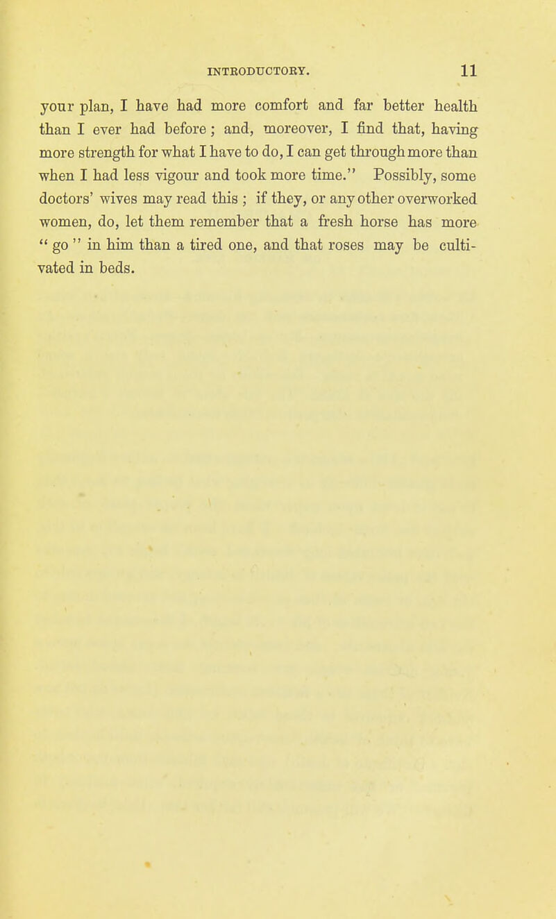 your plan, I have had more comfort and far better health than I ever had before; and, moreover, I find that, having more strength for what I have to do, I can get through more than when I had less vigour and took more time. Possibly, some doctors' wives may read this ; if they, or any other overworked women, do, let them remember that a fresh horse has more  go  in him than a tired one, and that roses may be culti- vated in beds.