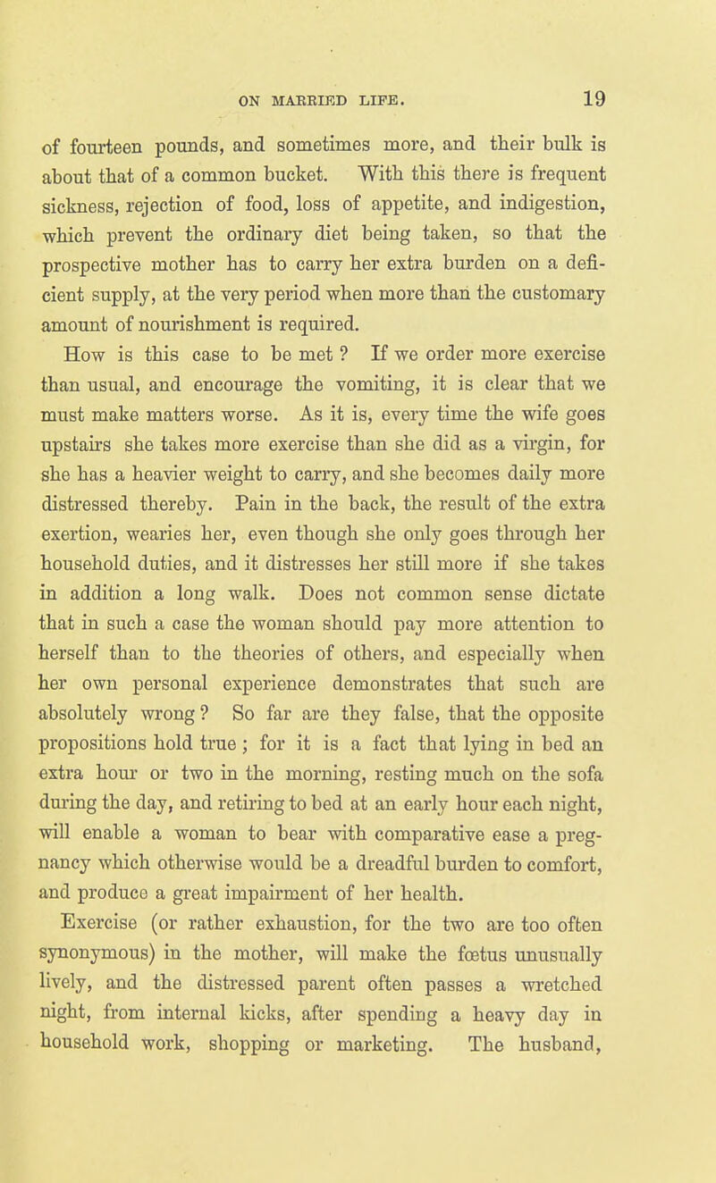 of fourteen pounds, and sometimes more, and their bulk is about that of a common bucket. With this there is frequent sickness, rejection of food, loss of appetite, and indigestion, which prevent the ordinary diet being taken, so that the prospective mother has to carry her extra burden on a defi- cient supply, at the veiy period when more than the customary amount of nourishment is required. How is this case to be met ? If we order more exercise than usual, and encourage the vomiting, it is clear that we must make matters worse. As it is, every time the wife goes upstairs she takes more exercise than she did as a virgin, for she has a heavier weight to carry, and she becomes daily more distressed thereby. Pain in the back, the result of the extra exertion, wearies her, even though she only goes through her household duties, and it distresses her still more if she takes in addition a long walk. Does not common sense dictate that in such a case the woman should pay more attention to herself than to the theories of others, and especially when her own personal experience demonstrates that such are absolutely wrong ? So far are they false, that the opposite propositions hold true ; for it is a fact that lying in bed an extra houi* or two in the morning, resting much on the sofa dm'ing the day, and retiring to bed at an early hour each night, will enable a woman to bear with comparative ease a preg- nancy which otherwise would be a dreadful burden to comfort, and produce a gi-eat impairment of her health. Exercise (or rather exhaustion, for the two are too often synonymous) in the mother, will make the foetus unusually lively, and the distressed parent often passes a wretched night, from internal kicks, after spending a heavy day in household work, shopping or marketing. The husband,