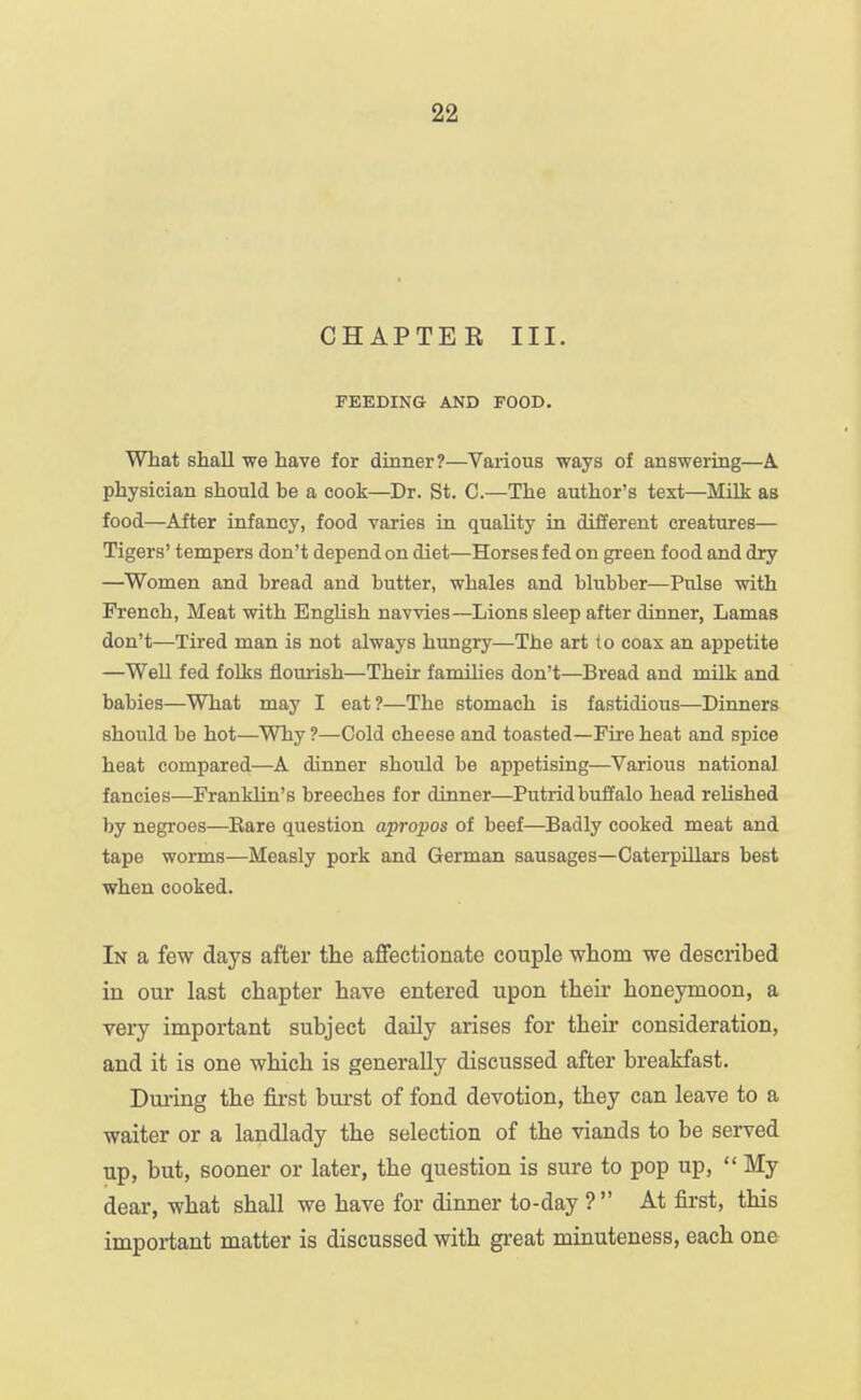 CHAPTE R III. FEEDING AND FOOD. What shall we have for dinner?—Various ways of answering—A physician should be a cook—Dr. St. C.—The author's text—Milk as food—After infancy, food varies in quality in different creatures— Tigers' tempers don't depend on diet—Horses fed on green food and dry —Women and bread and butter, whales and blubber—Pulse with French, Meat with English navvies—Lions sleep after dinner, Lamas don't—Tired man is not always hungry—The art to coax an appetite —WeU fed folks flourish—Their famihes don't—Bread and milk and babies—What may I eat?—The stomach is fastidious—Dinners should be hot—Why ?—Cold cheese and toasted—Fire heat and spice heat compared—A dinner should be appetising—Various national fancies—Franklin's breeches for dinner—Putrid buffalo head reUshed by negroes—Eare question apropos of beef—Badly cooked meat and tape worms—Measly pork and German sausages—Caterpillars best when cooked. In a few days after the affectionate couple whom we described in our last chapter have entered upon their honeymoon, a very important subject daily arises for theii* consideration, and it is one which is generally discussed after breakfast. Dm-ing the fii-st burst of fond devotion, they can leave to a waiter or a landlady the selection of the viands to be served up, but, sooner or later, the question is sure to pop up,  My dear, what shall we have for dinner to-day ?  At first, this important matter is discussed with great minuteness, each one