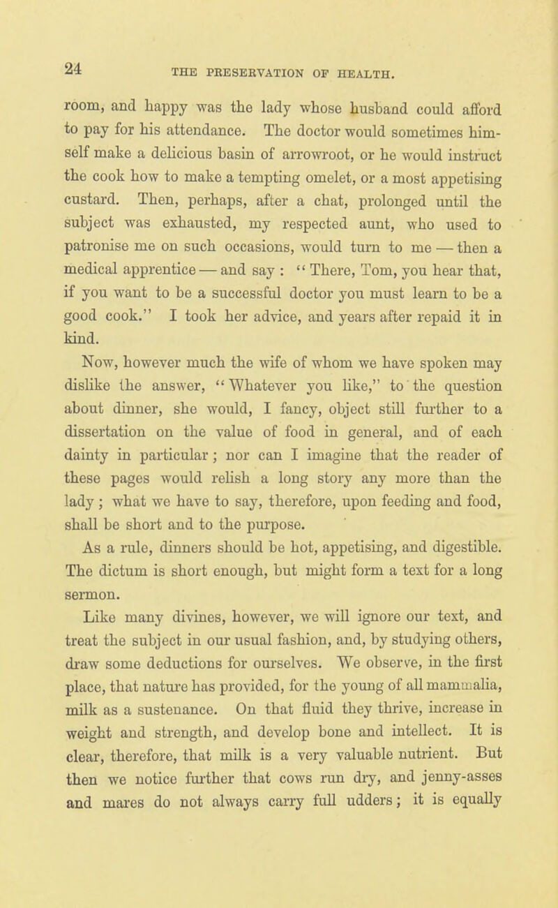 room, and liappy was the lady whose husband could afford to pay for his attendance. The doctor would sometimes him- self make a delicious basin of arrowroot, or he would instnict the cook how to make a tempting omelet, or a most appetising custard. Then, perhaps, after a chat, prolonged until the subject was exhausted, my respected aunt, who used to patronise me on such occasions, would turn to me — then a medical apprentice — and say :  There, Tom, you hear that, if you want to be a successful doctor you must learn to be a good cook. I took her advice, and years after repaid it in kind. Now, however much the wife of whom we have spoken may dislike the answer, Whatever you like, to the question about dinner, she would, I fancy, object still further to a dissertation on the value of food in general, and of each dainty in particular; nor can I imagine that the reader of these pages would rehsh a long story any more than the lady; what we have to say, therefore, upon feeding and food, shall be short and to the purpose. As a rule, dinners should be hot, appetising, and digestible. The dictum is short enough, but might form a text for a long sermon. Like many divines, however, we will ignore our text, and treat the subject in oui- usual fashion, and, by studying others, draw some deductions for oui'selves. We observe, in the first place, that nature has provided, for the young of all mammalia, milk as a sustenance. On that fluid they thrive, increase in weight and strength, and develop bone and intellect. It is clear, therefore, that milk is a very valuable nutrient. But then we notice fm-ther that cows run dry, and jenny-asses and mares do not always carry full udders; it is equally