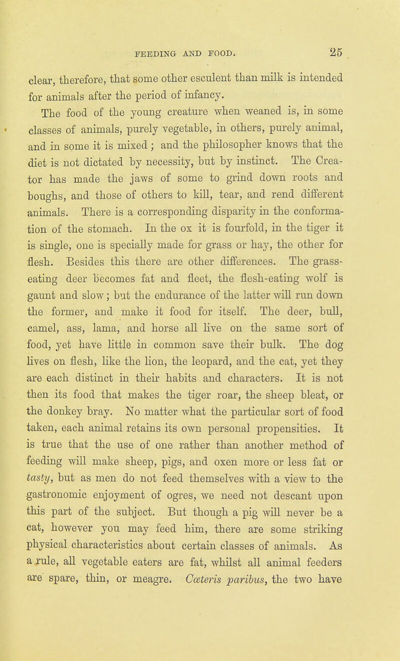 clear, therefore, that some other esculent than milk is intended for animals after the period of infancy. The food of the young creature when weaned is, in some classes of animals, purely vegetable, in others, purely animal, and in some it is mixed; and the philosopher knows that the diet is not dictated by necessity, but by instinct. The Crea- tor has made the jaws of some to grind down roots and boughs, and those of others to kill, tear, and rend different animals. There is a corresponding disparity in the conforma- tion of the stomach. In the ox it is fourfold, in the tiger it is single, one is specially made for grass or hay, the other for flesh. Besides this there are other differences. The gi'ass- eating deer becomes fat and fleet, the flesh-eating wolf is gaunt and slow; but the endurance of the latter will run down the former, and make it food for itself. The deer, bull, camel, ass, lama, and horse all liye on the same sort of food, yet have little in common save their bulk. The dog lives on flesh, like the lion, the leopard, and the cat, yet they are each distinct in their habits and characters. It is not then its food that makes the tiger roar, the sheep bleat, or the donkey bray. No matter what the particular sort of food taken, each animal retains its own personal propensities. It is true that the use of one rather than another method of feeding will make sheep, pigs, and oxen more or less fat or tasty, but as men do not feed themselves with a view to the gastronomic enjoyment of ogres, we need not descant upon this part of the subject. But though a pig will never be a cat, however you may feed him, there are some striking physical characteristics about certain classes of animals. As a rule, all vegetable eaters are fat, whUst all animal feeders are spare, thin, or meagre. Cceteris paribus, the two have