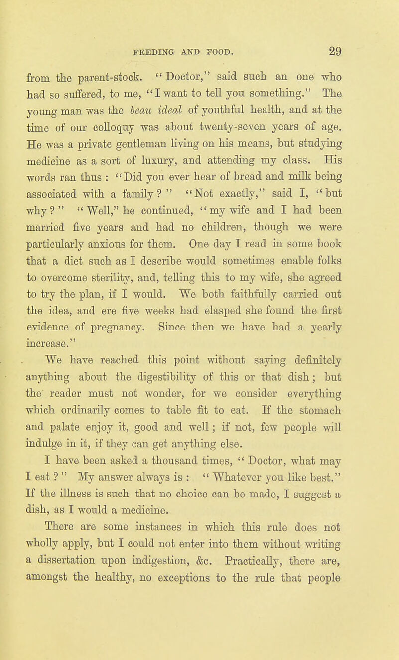 from the parent-stock.  Doctor, said such an one who had so suffered, to me, I want to tell you something. The young man was the beau ideal of youthful health, and at the time of our colloquy was about twenty-seven years of age. He was a private gentleman living on his means, but studying medicine as a sort of luxury, and attending my class. His words ran thus : Did you ever hear of bread and milk being associated with a family?  Not exactly, said I, but why?  Well, he continued,  my wife and I had been married five years and had no children, though we were particularly anxious for them. One day I read in some book that a diet such as I describe would sometimes enable folks to overcome sterility, and, telling this to my wife, she agreed to try the plan, if I would. We both faithfully carried out the idea, and ere five weeks had elasped she found the first evidence of pregnancy. Since then we have had a yearly increase. We have reached this point without saying definitely anything about the digestibility of this or that dish; but the reader must not wonder, for we consider everything which ordinarily comes to table fit to eat. If the stomach and palate enjoy it, good and well; if not, few people will indulge in it, if they can get anything else. I have been asked a thousand times,  Doctor, what may I eat ?  My answer always is :  Whatever you like best. If the illness is such that no choice can be made, I suggest a dish, as I would a medicine. There are some instances in which this rule does not wholly apply, but I could not enter into them without writing a dissertation upon indigestion, &c. Practically, there are, amongst the healthy, no exceptions to the rule that people