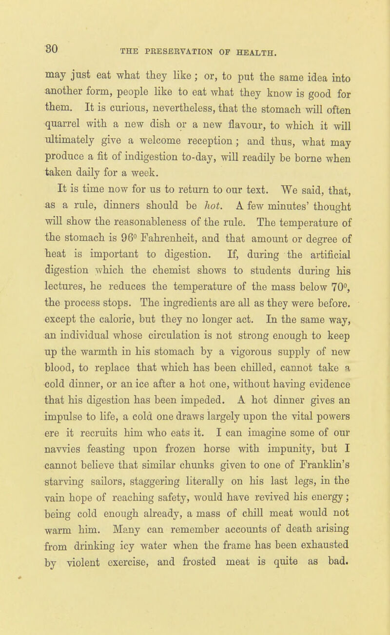 may just eat what they like; or, to put the same idea into another form, people like to eat what they know is good for them. It is curious, nevertheless, that the stomach will often quarrel with a new dish or a new flavour, to which it will ultimately give a welcome reception; and thus, what may produce a fit of indigestion to-day, will readily be borne when taken daily for a week. It is time now for us to return to our text. We said, that, as a rule, dinners should be hot. A few minutes' thought will show the reasonableness of the rule. The temperature of the stomach is 96° Fahrenheit, and that amount or degree of heat is important to digestion. If, dm-ing the artificial digestion which the chemist shows to students during his lectures, he reduces the temperature of the mass below 70°, the process stops. The ingredients are all as they were before, except the caloric, but they no longer act. In the same way, an individual whose circulation is not strong enough to keep up the wamith in his stomach by a vigorous supply of new blood, to replace that which has been chilled, cannot take a cold dinner, or an ice after a hot one, without having evidence that his digestion has been impeded. A hot dinner gives an impulse to life, a cold one draws largely upon the vital powers ere it recruits him who eats it. I can imagine some of our navvies feasting upon frozen horse with impunity, but I cannot believe that similar chunks given to one of Franklin's starving sailors, staggering literally on his last legs, in the vain hope of reaching safety, would have revived his energy; being cold enough already, a mass of chill meat would not warm him. Many can remember accounts of death arising from drinking icy water when the frame has been exhausted by violent exercise, and frosted meat is quite as bad.