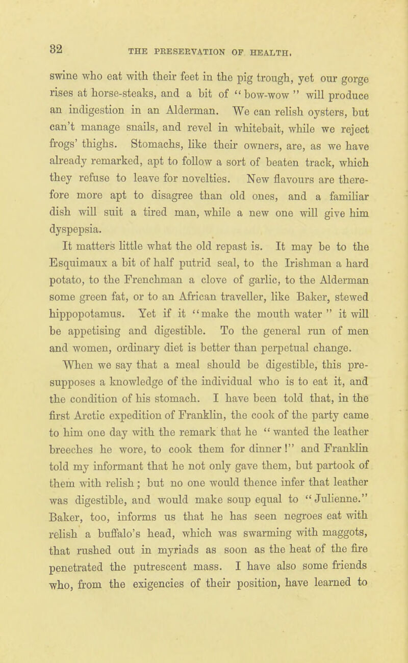 swine who eat with their feet in the pig trough, yet our gorge rises at horse-steaks, and a bit of bow-wow  will produce an indigestion in an Alderman. We can relish oysters, but can't manage snails, and revel in whitebait, while we reject frogs' thighs. Stomachs, like their owners, are, as we have already remarked, apt to follow a sort of beaten track, which they refuse to leave for novelties. New flavours are there- fore more apt to disagree than old ones, and a familiar dish will suit a tired man, while a new one will give him dyspepsia. It matters httle what the old repast is. It may be to the Esquimaux a bit of half putrid seal, to the Irishman a hard potato, to the Frenchman a clove of garlic, to the Alderman some green fat, or to an Afi-ican traveller, like Baker, stewed hippopotamus. Yet if it make the mouth water  it will be appetising and digestible. To the general run of men and women, ordinary diet is better than perpetual change. When we say that a meal should be digestible, this pre- supposes a knowledge of the individual who is to eat it, and the condition of his stomach. I have been told that, in the first Ai-ctic expedition of Franklin, the cook of the party came to him one day with the remark that he  wanted the leather breeches he wore, to cook them for dinner! and Franklin told my informant that he not only gave them, but partook of them with relish; but no one would thence infer that leather was digestible, and would make soup equal to Julienne. Baker, too, informs us that he has seen negroes eat with relish a buffalo's head, which was swarming with maggots, that rushed out in myriads as soon as the heat of the fire penetrated the putrescent mass. I have also some friends who, from the exigencies of their position, have learned to