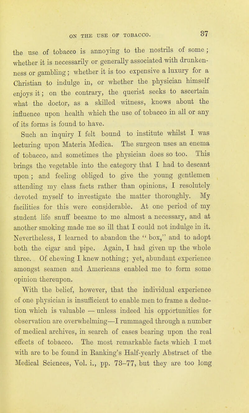 the use of tobacco is annoying to the nostrils of some ; whether it is necessarily or generally associated with drunken- ness or gamhhng; whether it is too expensive a luxury for a Christian to indulge in, or whether the physician himself enjoys it; on the contrary, the querist seeks to ascertain what the doctor, as a skilled witness, knows about the influence upon health which the use of tobacco in all or any of its forms is found to have. Such an inquiry I felt bound to institute whilst I was lecturing upon Materia Medica. The surgeon uses an enema of tobacco, and sometimes the physician does so too. This brings the vegetable into the categoiy that I had to descant upon; and feeling obhged to give the young gentlemen attending my class facts rather than opinions, I resolutely devoted myself to investigate the matter thoroughly. My facihties for this were considerable. At one period of my student life snuff became to me almost a necessary, and at another smoking made me so iU that I could not indulge in it. Nevertheless, I learned to abandon the  box, and to adopt both the cigar and pipe. Again, I had given up the whole three. Of chewing I knew nothing; yet, abundant experience amongst seamen and Americans enabled me to fonn some opinion thereupon. With the belief, however, that the individual experience of one physician is insufficient to enable men to frame a deduc- tion which is valuable — unless indeed his opportunities for observation are overwhelming—I rummaged through a number of medical archives, in search of cases bearing upon the real effects of tobacco. The most remarkable facts which I met with are to be found in Banking's Half-yearly Abstract of the Medical Sciences, Vol. i., pp. 73-77, but they are too long