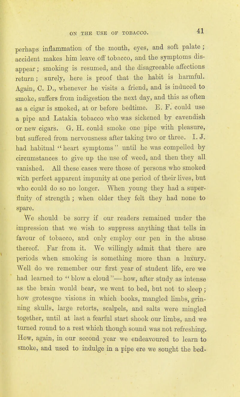 perhaps inflammation of the mouth, eyes, and soft palate ; accident makes him leave off tobacco, and the symptoms dis- appear ; smoking is resumed, and the disagreeable affections return; surely, here is proof that the habit is harmful. Again, C. D., whenever he visits a friend, and is induced to smoke, suffers from indigestion the next day, and this as often as a cigar is smoked, at or before bedtime. E. F. could use a pipe and Latakia tobacco who was sickened by cavendish or new cigars. G. H. could smoke one pipe with pleasure, but suffered from nervousness after taking two or three. I. J. had habitual heart symptoms until he was compelled by circumstances to give up the use of weed, and then they all vanished. All these cases were those of persons who smoked with perfect apparent impunity at one period of their lives, but who could do so no longer. When young they had a super- fluity of strength ; when older they felt they had none to spare. We should be sorry if our readers remained under the impression that we wish to suppress anything that tells in favour of tobacco, and only employ our pen in the abuse thereof. Far from it. We willingly admit that there are periods when smoking is something more than a luxury. Well do we remember om- fii-st year of student life, ere we had learned to blow a cloud—how, after study as intense as the brain would bear, we went to bed, but not to sleep; how grotesque visions in which books, mangled limbs, grin- ning skulls, large retorts, scalpels, and salts were mingled together, until at last a fearful start shook our limbs, and we turned round to a rest which though sound was not refreshing. How, again, in our second year we endeavoured to learn to smoke, and used to indulge in a pipe ere we sought the bed-