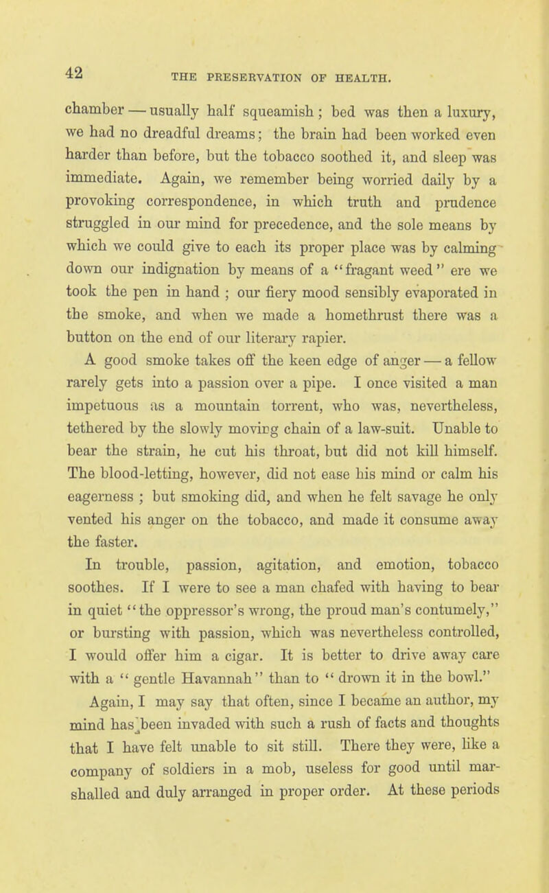 THE PRESERVATION OF HEALTH. chamber — usually half squeamish ; bed was then a luxury, we had no dreadful dreams; the brain had been worked even harder than before, but the tobacco soothed it, and sleep was immediate. Again, we remember being worried daily by a provoking correspondence, in which truth and pradence struggled in om- mind for precedence, and the sole means by which we could give to each its proper place was by calming down our indignation by means of a fragant weed ere we took the pen in hand ; our fiery mood sensibly evaporated in the smoke, and when we made a homethrust there was a button on the end of our literary rapier. A good smoke takes ofi the keen edge of anger — a fellow rarely gets into a passion over a pipe. I once visited a man impetuous as a mountain torrent, who was, nevertheless, tethered by the slowly moving chain of a law-suit. Unable to bear the strain, he cut his throat, but did not kill himself. The blood-letting, however, did not ease his mind or calm his eagerness ; but smoking did, and when he felt savage he onlj vented his anger on the tobacco, and made it consume away the faster. In trouble, passion, agitation, and emotion, tobacco soothes. If I were to see a man chafed with having to bear in quiet the oppressor's wrong, the proud man's contumely, or bursting with passion, which was nevertheless controlled, I would ofi'er him a cigar. It is better to drive away care with a  gentle Havannah than to  drown it in the bowl. Again, I may say that often, since I became an author, my mind has-been invaded with such a rush of facts and thoughts that I have felt unable to sit still. There they were, like a company of soldiers in a mob, useless for good until mar- shalled and duly aiTanged in proper order. At these periods