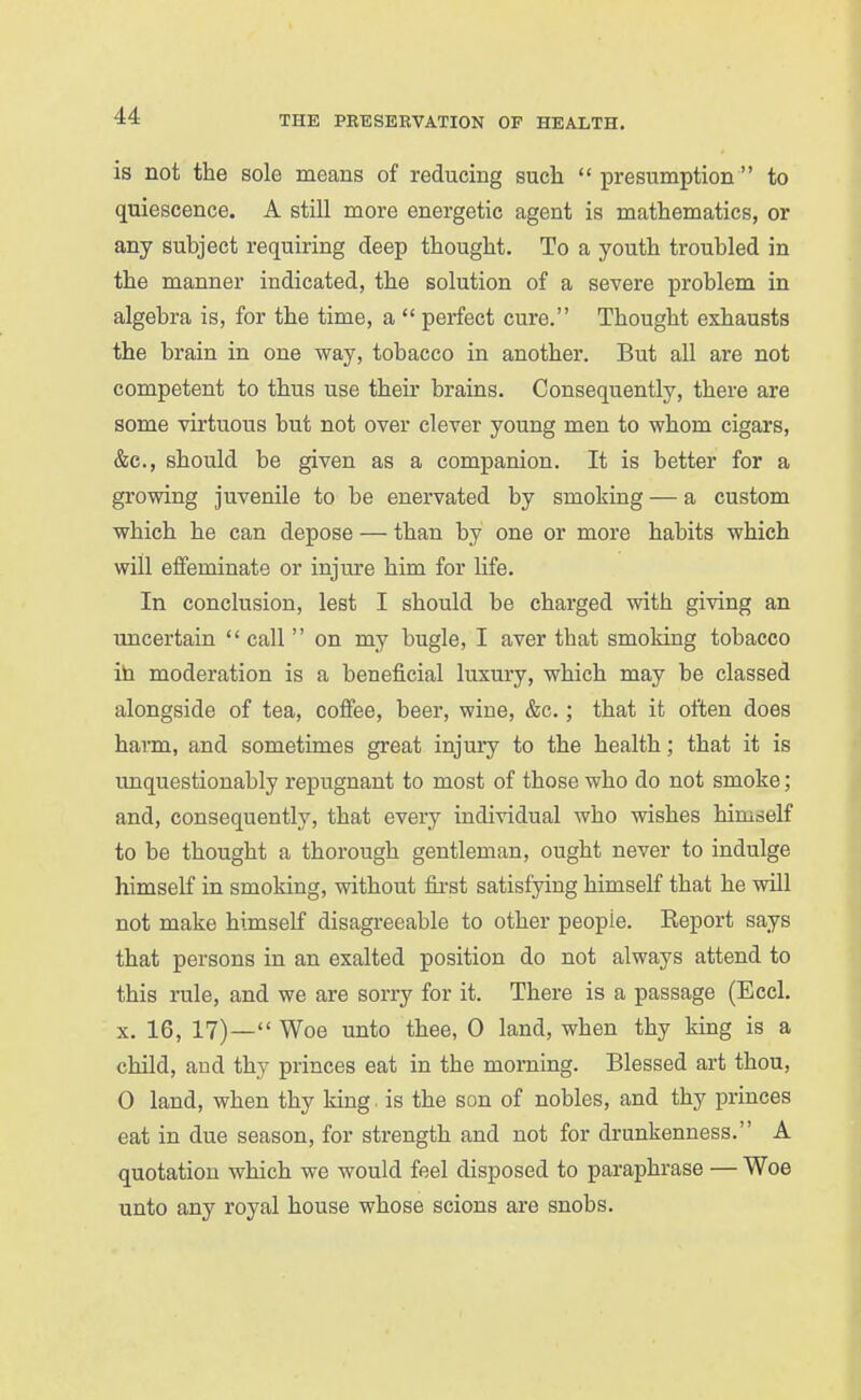is not the sole means of reducing such presumption to quiescence. A still more energetic agent is mathematics, or any subject requiring deep thought. To a youth troubled in the manner indicated, the solution of a severe problem in algebra is, for the time, a  perfect cure. Thought exhausts the brain in one way, tobacco in another. But aU are not competent to thus use their brains. Consequently, there are some virtuous hut not over clever young men to whom cigars, &c., should be given as a companion. It is better for a growing juvenile to be enervated by smoking — a custom which he can depose — than by one or more habits which will effeminate or injure him for life. In conclusion, lest I should be charged with giving an uncertain  call  on my bugle, I aver that smoking tobacco ih moderation is a beneficial luxury, which may be classed alongside of tea, coffee, beer, wine, &c.; that it often does harm, and sometimes great injury to the health; that it is unquestionably repugnant to most of those who do not smoke; and, consequently, that every individual who wishes himdelf to be thought a thorough gentleman, ought never to indulge himself in smoking, without first satisfying himself that he will not make himself disagreeable to other people. Report says that persons in an exalted position do not always attend to this rule, and we are sorry for it. There is a passage (Eccl. X. 16, 17)— Woe unto thee, 0 land, when thy king is a child, and thy princes eat in the morning. Blessed art thou, 0 land, when thy king is the son of nobles, and thy princes eat in due season, for strength and not for drunkenness. A quotation which we would feel disposed to paraphrase — Woe unto any royal house whose scions are snobs.