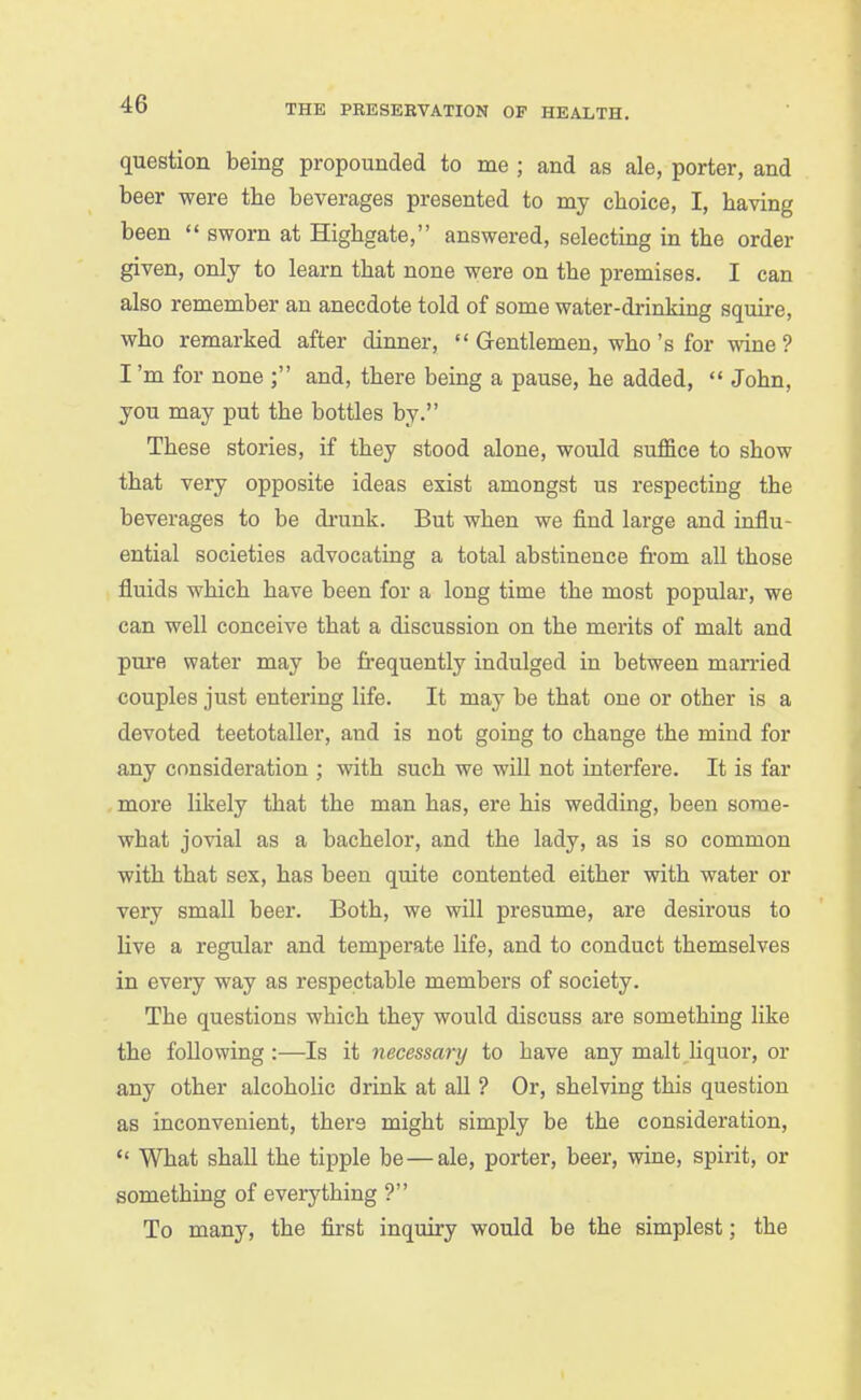 question being propounded to me ; and as ale, porter, and beer were the beverages presented to my choice, I, having been  sworn at Highgate, answered, selecting in the order given, only to learn that none were on the premises. I can also remember an anecdote told of some water-drinking squire, who remarked after dinner,  Gentlemen, who's for wine ? I'm for none ; and, there being a pause, he added,  John, you may put the bottles by. These stories, if they stood alone, would suffice to show that very opposite ideas exist amongst us respecting the beverages to be di-unk. But when we find large and influ- ential societies advocating a total abstinence from aU those fluids which have been for a long time the most popular, we can well conceive that a discussion on the merits of malt and pure water may be frequently indulged in between married couples just entering life. It may be that one or other is a devoted teetotaller, and is not going to change the mind for any consideration ; with such we will not interfere. It is far more likely that the man has, ere his wedding, been some- what jovial as a bachelor, and the lady, as is so common with that sex, has been quite contented either with water or very small beer. Both, we will presume, are desirous to live a regular and temperate life, and to conduct themselves in every way as respectable members of society. The questions which they would discuss are something like the following:—Is it necessary to have any malt hquor, or any other alcoholic drink at all ? Or, shelving this question as inconvenient, there might simply be the consideration,  What shall the tipple be — ale, porter, beer, wine, spirit, or something of everything ? To many, the first inquiry would be the simplest; the