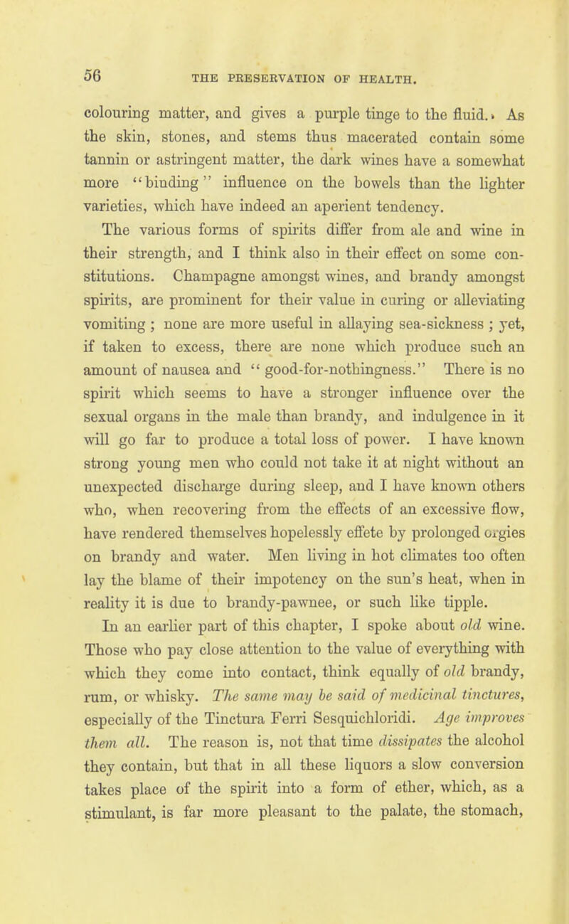 colouring matter, and gives a purple tinge to the fluid.» As the skin, stones, and stems thus macerated contain some tannin or astringent matter, the dark wines have a somewhat more  binding  influence on the bowels than the lighter varieties, which have indeed an aperient tendency. The various forms of spirits difier from ale and wine in their strength, and I think also in their effect on some con- stitutions. Champagne amongst w^ines, and brandy amongst spirits, are prominent for theu* value in curing or alleviating vomiting ; none are more useful in allaying sea-sickness ; yet, if taken to excess, there are none which produce such an amount of nausea and  good-for-nothingness. There is no spirit which seems to have a stronger influence over the sexual organs in the male than brandy, and indulgence in it will go far to produce a total loss of power. I have known strong young men who could not take it at night without an unexpected discharge during sleep, and I have known others who, when recovering from the eSects of an excessive flow, have rendered themselves hopelessly efi'ete by prolonged Oigies on brandy and water. Men living in hot chmates too often lay the blame of their impotency on the sun's heat, when in reality it is due to brandy-pawnee, or such like tipple. In an earlier part of this chapter, I spoke about old wine. Those who pay close attention to the value of eveiything with which they come into contact, think equally of old brandy, rum, or whisky. The same may he said of medicinal tinctures, especially of the Tinctui*a Ferri Sesquichloridi. Age improves them all. The reason is, not that time dissipates the alcohol they contain, but that in all these Hquors a slow conversion takes place of the spirit into a form of ether, which, as a stimulant, is far more pleasant to the palate, the stomach,