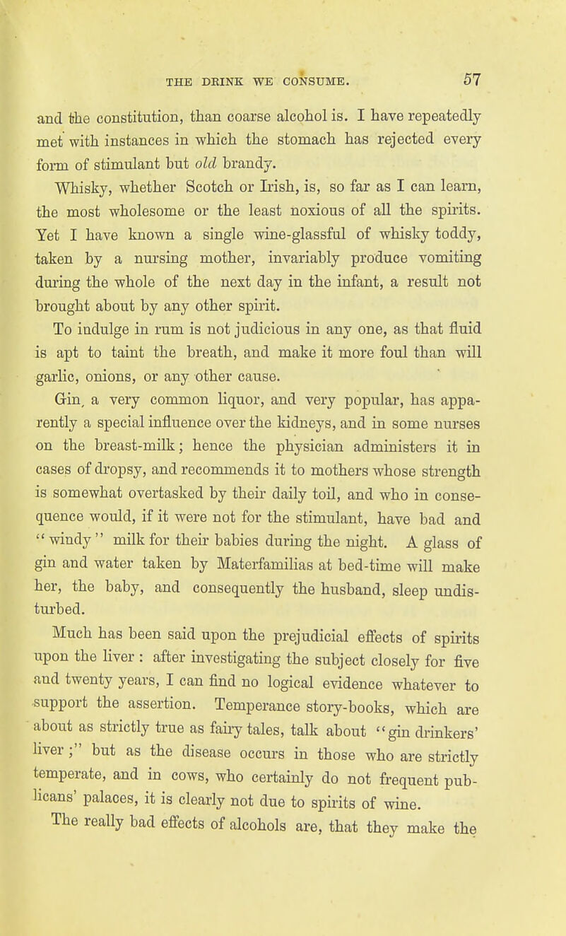 and the constitution, than coarse alcohol is. I have repeatedly met with instances in which the stomach has rejected every form of stimulant but old brandy. Whisky, whether Scotch or Ksh, is, so far as I can learn, the most wholesome or the least noxious of all the spirits. Yet I have known a single wine-glassful of whisky toddy, taken by a nursing mother, invariably produce vomiting dm'ing the whole of the next day in the infant, a result not brought about by any other spirit. To indulge in rum is not judicious in any one, as that fluid is apt to taint the breath, and make it more foul than will garlic, onions, or any other cause. Gin, a very common liquor, and very popular, has appa- rently a special influence over the kidneys, and in some nurses on the breast-milk; hence the physician administers it in cases of dropsy, and recommends it to mothers whose strength is somewhat overtasked by their daily toil, and who in conse- quence would, if it were not for the stimulant, have bad and  windy  milk for their babies during the night, A glass of gin and water taken by Materfamilias at bed-time will make her, the baby, and consequently the husband, sleep undis- turbed. Much has been said upon the prejudicial efi'ects of spii-its upon the liver : after investigating the subject closely for five and twenty years, I can find no logical evidence whatever to support the assertion. Temperance story-books, which are about as strictly true as faiiy tales, talk about gin drinkers' liver; but as the disease occurs in those who are strictly temperate, and in cows, who certainly do not frequent pub- licans' palaces, it is clearly not due to spirits of wine. The really bad effects of alcohols are, that they make the