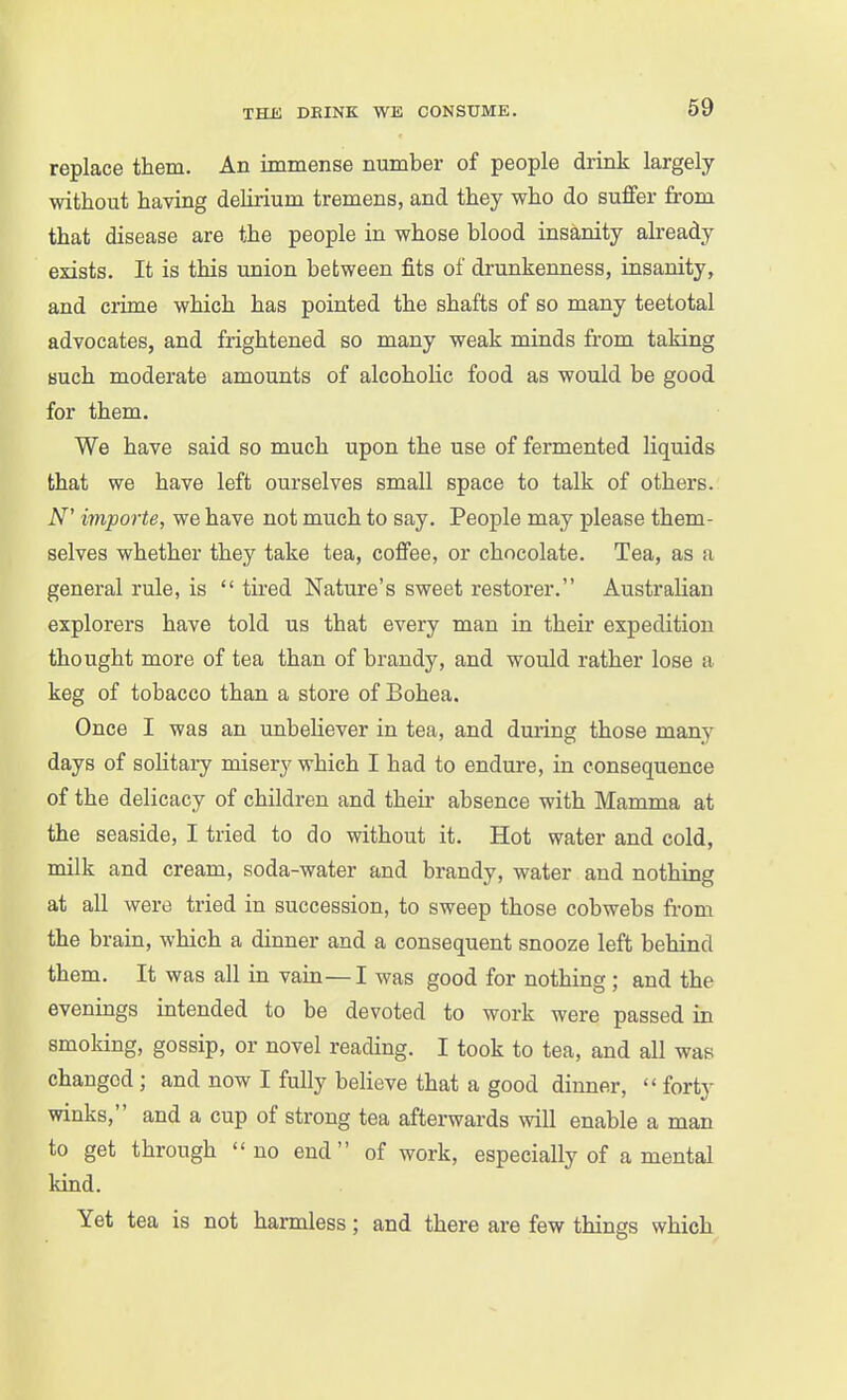 replace them. An immense number of people drink largely without having deliiium tremens, and they who do suffer from that disease are the people in whose blood insanity already exists. It is this union between fits of drunkenness, insanity, and crime which has pointed the shafts of so many teetotal advocates, and frightened so many weak minds from taking such moderate amounts of alcohoHc food as would be good for them. We have said so much upon the use of fermented liquids that we have left ourselves small space to talk of others. iV' importe, we have not much to say. People may please them- selves whether they take tea, coffee, or chocolate. Tea, as a general rule, is  tired Nature's sweet restorer. Australian explorers have told us that every man in their expedition thought more of tea than of brandy, and would rather lose a keg of tobacco than a store of Bohea. Once I was an unbeliever in tea, and during those many days of soUtary misery which I had to endure, in consequence of the delicacy of children and their- absence with Mamma at the seaside, I tried to do without it. Hot water and cold, milk and cream, soda-water and brandy, water and nothing at all were tried in succession, to sweep those cobwebs from the brain, which a dinner and a consequent snooze left behind them. It was all in vaia—I was good for nothing ; and the evenings intended to be devoted to work were passed in smoking, gossip, or novel reading. I took to tea, and all was changed ; and now I fully believe that a good dinner,  forty winks, and a cup of strong tea afterwards will enable a man to get through <'no end of work, especially of a mental kind. Yet tea is not harmless; and there are few things which