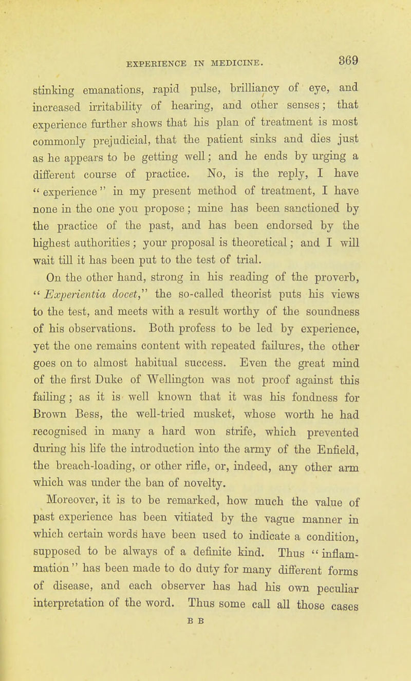 stinking emanations, rapid pulse, brilliancy of eye, and increased irritability of hearing, and other senses; that experience farther shows that his plan of treatment is most commonly prejudicial, that the patient sinks and dies just as he appears to be getting well; and he ends by urging a different course of j)ractice. No, is the reply, I have  experience in my present method of treatment, I have none in the one you propose ; mine has been sanctioned by the practice of the past, and has been endorsed by the highest authorities ; youi* proposal is theoretical; and I will wait tUl it has been put to the test of trial. On the other hand, strong in his reading of the proverb,  Expenentia docet, the so-called theorist puts his views to the test, and meets with a result worthy of the soundness of his observations. Both profess to be led by experience, yet the one remains content with repeated farlui'es, the other goes on to almost habitual success. Even the great mind of the first Duke of Wellington was not proof against this failing; as it is well known that it was his fondness for Brown Bess, the weU-tried musket, whose worth he had recognised in many a hard won strife, which prevented during his life the introduction into the army of the Enfield, the breach-loading, or other rifle, or, indeed, any other aim which was under the ban of novelty. Moreover, it is to be remarked, how much the value of past experience has been vitiated by the vague manner in which certain words have been used to indicate a condition, supposed to be always of a definite kind. Thus inflam- mation  has been made to do duty for many different forms of disease, and each observer has had his own peculiar intei-pretation of the word. Thus some call all those cases B B