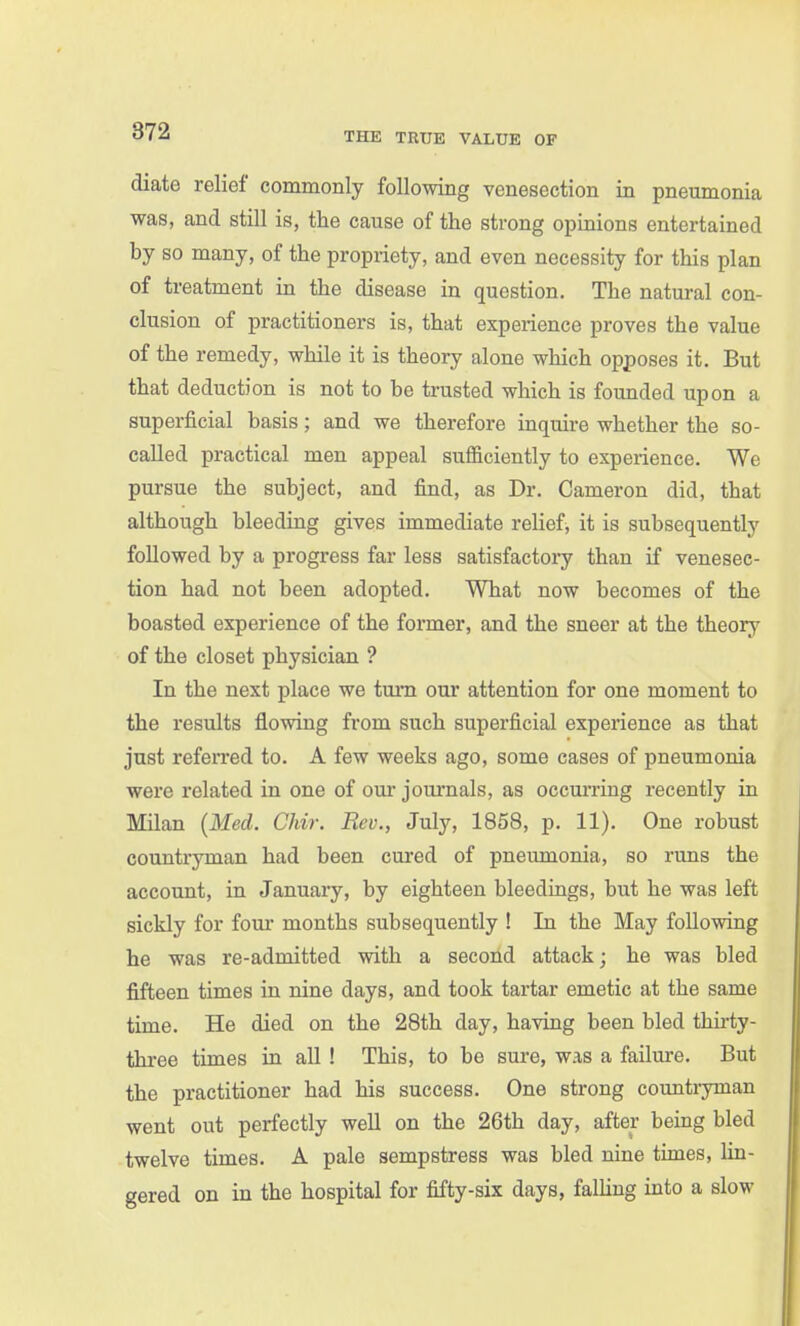 diate relief commonly following venesection in pneumonia was, and still is, the cause of the strong opinions entertained by so many, of the propriety, and even necessity for this plan of treatment in the disease in question. The natural con- clusion of practitioners is, that experience proves the value of the remedy, while it is theory alone which opposes it. But that deduction is not to be trusted which is founded upon a superficial basis; and we therefore inquire whether the so- called practical men appeal sufficiently to experience. We pursue the subject, and find, as Dr. Cameron did, that although bleeding gives immediate relief, it is subsequently followed by a progress far less satisfactory than if venesec- tion had not been adopted. What now becomes of the boasted experience of the former, and the sneer at the theory of the closet physician ? In the next place we turn our attention for one moment to the results flowing from such superficial experience as that just refen-ed to. A few weeks ago, some cases of pneumonia were related in one of our journals, as occurring recently in Milan {Med. Chir. Rev., July, 1858, p. 11). One robust countryman had been cured of pneumonia, so runs the account, in January, by eighteen bleedings, but he was left sickly for fom- months subsequently ! In the May following he was re-admitted with a second attack; he was bled fifteen times in nine days, and took tartar emetic at the same time. He died on the 28th day, having been bled thirty- three times in all ! This, to be sure, was a failure. But the practitioner had his success. One strong countryman went out perfectly well on the 26th day, after being bled twelve times. A pale sempstress was bled nine times, lin- gered on in the hospital for fifty-six days, falling into a slow