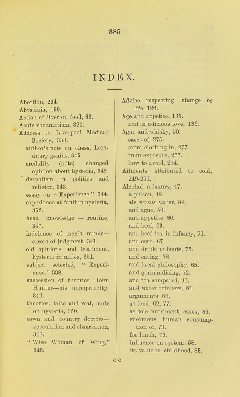 INDEX. Abortion, 294. Abyssinia, 199. Action of liver on food, 66. Acute rheumatism, 320. Address to Liverpool Medical Society, 338. author's note on chess, here- ditary genius, 345. credulity (note), changed opinion about hysteria, 349. despotism in politics and religion, 343. essay on  Experience, 344. experience at fault in hysteria, 352. head knowledge — routine, 347. indolence of men's minds— errors of judgment, 841. old opinions and treatment, hysteria in males, 351. subject selected,  Experi- ence, 338. succession of theories—John Hunter—his unpopularity, 342. theories, false and real, note on hysteria, 350. town and country doctors— speculation and observation, 348.  Wise Woman of Wing, 346. Advice respecting change of life, 126. Age and appetite, 135. and injudicious love, 136. Ague and whisky, 50. cases of, 275. extra clothing in, 277. from exposure, 277. how to avoid, 274. Ailments attributed to cold, 249-251. • Alcohol, a luxury, 47. a poison, 48. ale versus water, 84. and ague, 50. and appetite, 80. and beef, 63. and beef-tea in infancy, 71. and corn, 67. and drinking bouts, 75. and eating, 76. and fascal philosophy, 65. and gormandising, 72. and tea compared, 90. and water di'inkers, 81. arguments, 88. as food, 62, 77. as sole nutriment, cases, 86. enormous human consump- tion of, 73. for lunch, 79. influence on system, 58. its value in childhood, 83.