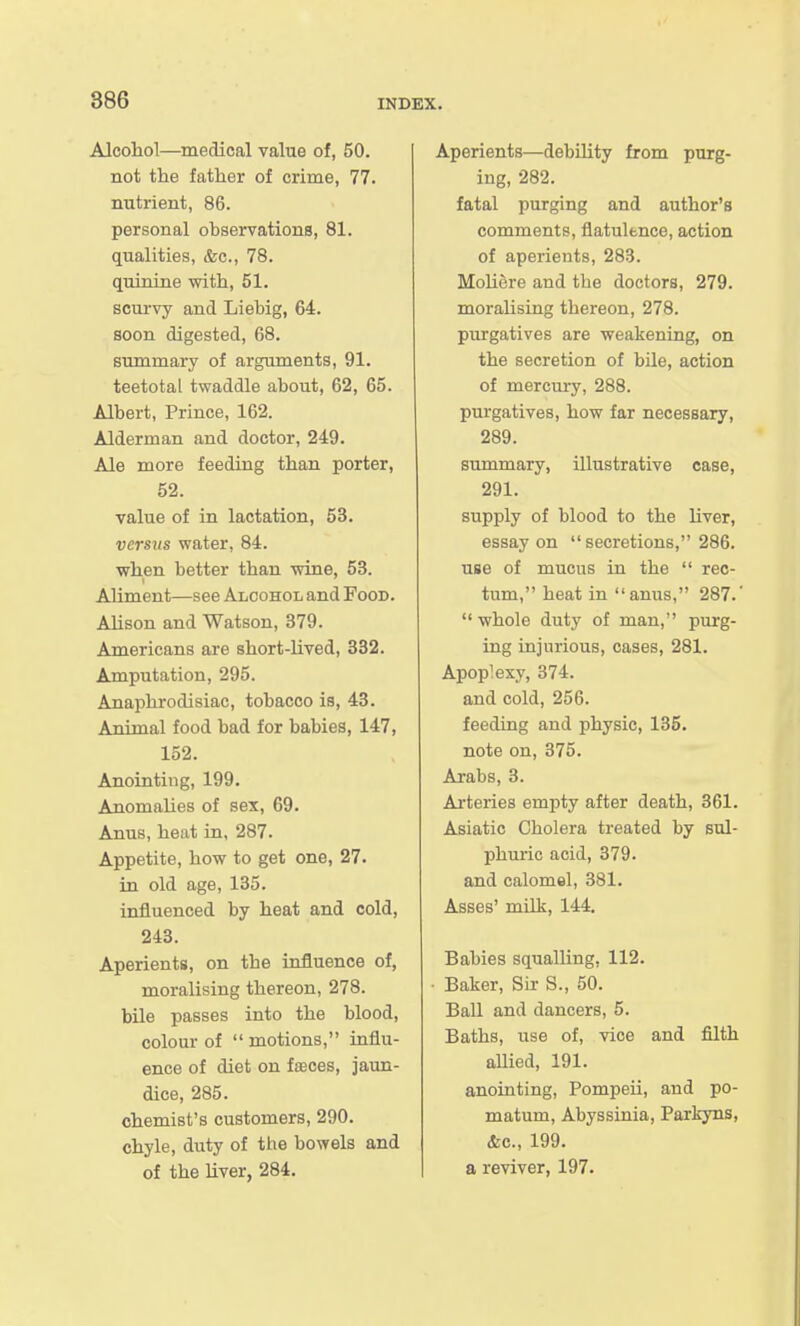 Alcoliol—medical value of, 50. not the father of crime, 77. nutrient, 86. personal observations, 81. qualities, &c., 78. quinine with, 51. scurvy and Liebig, 64. soon digested, 68. summary of arguments, 91. teetotal twaddle about, 62, 65. Albert, Prince, 162. Alderman and doctor, 249. Ale more feeding than porter, 52. value of in lactation, 53. versus water, 84. when better than wine, 53. Aliment—see Alcohol and Food. Alison and Watson, 379. Americans are short-lived, 332. Amputation, 295. Anaphrodisiac, tobacco is, 43. Animal food bad for babies, 147, 152. Anointing, 199. Anomalies of sex, 69. Anus, heat in, 287. Appetite, how to get one, 27. in old age, 135. influenced by heat and cold, 243. Aperients, on the influence of, moralising thereon, 278. bile passes into the blood, colour of  motions, influ- ence of diet on faeces, jaun- dice, 285. chemist's customers, 290. chyle, duty of the bowels and of the liver, 284. Aperients—debility from purg- ing, 282. fatal purging and author's comments, flatulence, action of aperients, 283. Moliere and the doctors, 279. moralising thereon, 278. purgatives are weakening, on the secretion of bile, action of mercui-y, 288. purgatives, how far necessary, 289. summary, illustrative case, 291. supply of blood to the liver, essay on secretions, 286. use of mucus in the  rec- tum, heat in anus, 287.'  whole duty of man, purg- ing injurious, cases, 281. Apoplexy, 374. and cold, 256. feeding and physic, 135. note on, 375. Arabs, 3. Ai-teries empty after death, 361. Asiatic Cholera treated by sul- phuric acid, 379. and calomel, 381. Asses' milk, 144. Babies squalling, 112. • Baker, Sk S., 50. Ball and dancers, 5. Baths, use of, vice and filth allied, 191. anointing, Pompeii, and po- matum, Abyssinia, Parkyns, &c., 199. a reviver, 197.