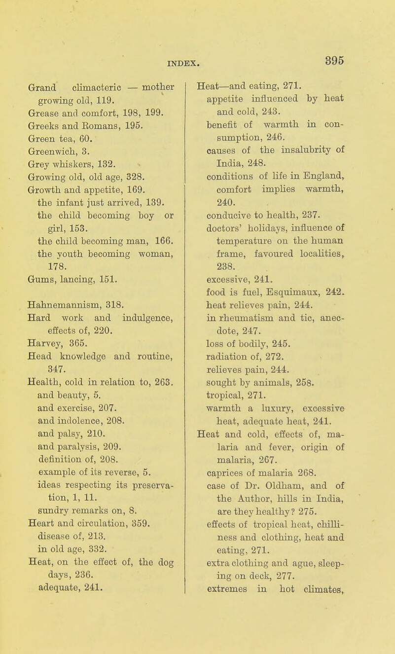 Grand climacteric — mother growing old, 119. Grease and comfort, 198, 199. Greeks and Eomans, 195. Green tea, 60. Greenwich, 3. Grey whiskers, 132. Growing old, old age, 328. Growth and appetite, 169. the infant just arrived, 139. the child becoming boy or girl, 153. the child becoming man, 166. the youth becoming woman, 178. Gums, lancing, 151. Hahnemannism, 318. Hard work and indulgence, effects of, 220. Harvey, 365. Head knowledge and routine, 347. Health, cold in relation to, 263. and beauty, 5. and exercise, 207. and indolence, 208. and palsy, 210. and paralysis, 209. definition of, 208. example of its reverse, 5. ideas respecting its preserva- tion, 1, 11. sundry remarks on, 8. Heart and circulation, 359. disease of, 213. in old age, 332. Heat, on the effect of, the dog days, 236. adequate, 241. Heat—and eating, 271. appetite influenced by heat and cold, 243. benefit of warmth in con- sumption, 246. causes of the insalubrity of India, 248. conditions of life in England, comfort impUes warmth, 240. conducive to health, 237. doctors' holidays, influence of temperature on the human frame, favoured localities, 238. excessive, 241. food is fuel, Esquimaux, 242. heat relieves pain, 244. in rheumatism and tic, anec- dote, 247. loss of bodily, 245. radiation of, 272. relieves pain, 244. sought by animals, 258. tropical, 271. warmth a luxury, excessive heat, adequate heat, 241. Heat and cold, effects of, ma- laria and fever, origin of malaria, 267. caprices of malaria 268. case of Dr. Oldham, and of the Author, hills in India, are they healthy? 275. effects of tropical heat, chilli- ness and clothing, heat and eating, 271. extra clothing and ague, sleep- ing on deck, 277. extremes in hot climates.