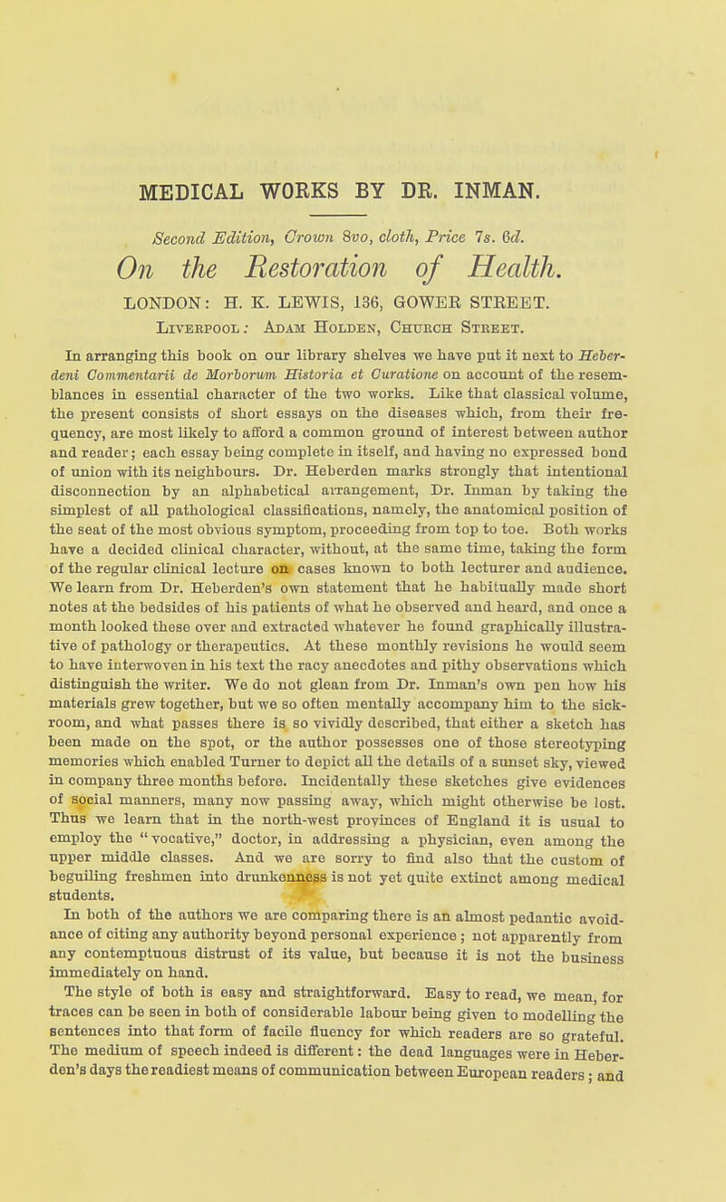 MEDICAL WORKS BY DR. INMAN. Second Edition, Crown 8vo, clotli, Price 7s. Qd. On the Resto7^ation of Health. LONDON: H. K. LEWIS, 136, GOWER STREET. Liveepool; Adam Holden, Church Street. In arranging this book on our library shelves we have put it next to Seber- deni Commentarii de Morborum Sistoria et Curatione on account of the resem- blances in essential character of the two works. Like that classical volume, the present consists of short essays on the diseases which, from theii- fre- quency, are most likely to afford a common ground of interest between author and reader; each essay being complete in itself, and having no expressed bond of union with its neighbours. Dr. Heberden marks strongly that intentional disconnection by an alphabetical arrangement. Dr. Inman by taking the simplest of all pathological classifloations, namely, the anatomical position of the seat of the most obvious symptom, pi-oceeding from top to toe. Both works have a decided clinical character, without, at the same time, taking the form of the regular clinical lecture on cases known to both lecturer and audience. We learn from Dr. Heberden's own statement that he habitually made short notes at the bedsides of his patients of what he observed and heard, and once a month looked these over and extracted whatever he found graphically illustra- tive of pathology or therapeutics. At these monthly revisions he would seem to have interwoven in his text the racy anecdotes and pithy observations which distinguish the writer. We do not glean from Dr. Inman's own pen how his materials grew together, but we so often mentally accompany him to the sick- room, and what passes there is so vividly described, that either a sketch has been made on the spot, or the author possesses one of those stereotyping memories which enabled Turner to depict all the details of a sunset sky, viewed in company three months before. Incidentally these sketches give evidences of social manners, many now passing away, which might otherwise be lost. Thus we learn that in the north-west provinces of England it is usual to employ the  vocative, doctor, in addressing a physician, even among the upper middle classes. And we are sorry to find also that the custom of beguiling freshmen into drunkenness is not yet quite extinct among medical students. In both of the authors we are comparing there is an almost pedantic avoid- ance of citing any authority beyond personal experience ; not apparently from any contemptuous distrust of its value, but because it is not the business Immediately on hand. The style of both is easy and straightforward. Easy to read, we mean, for traces can be seen in both of considerable labour being given to modelling the sentences into that form of faoUe fluency for which readers are so grateful. The medium of speech indeed is different: the dead languages were in Heber- den's days the readiest means of communication between European readers; and