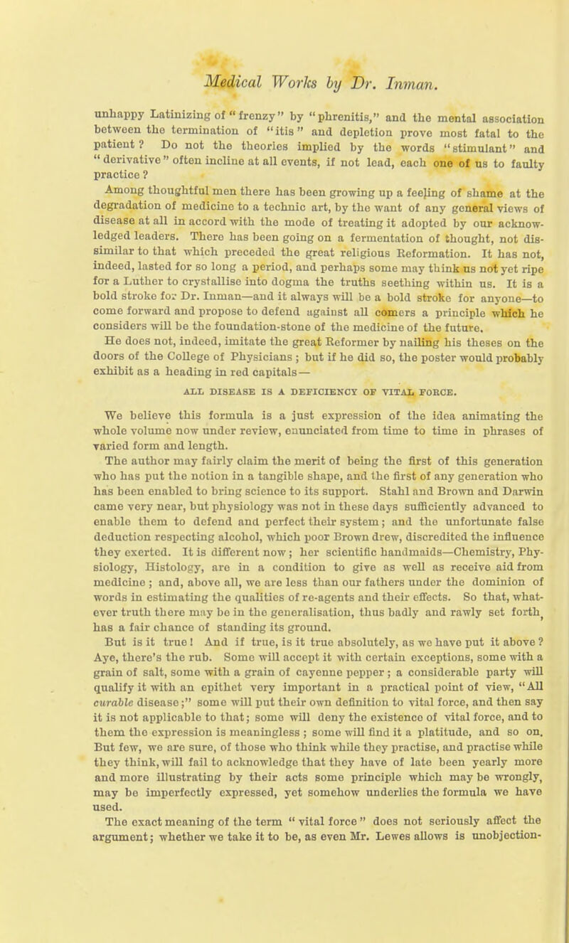 unhappy Latinizing of  frenzy by phrenitis, and tlie mental association between the termination of  itis and depletion prove most fatal to the patient? Do not the theories implied by the words stimulant and  derivative  often incline at all events, if not lead, each one of us to faulty practice 1 Among thoughtful men there has been growing up a feepng of shame at the degradation of medicine to a technic art, by the want of any general views of disease at all in accord with the mode of treating it adopted by our acknow- ledged leaders. There has been going on a fermentation of thought, not dis- similar to that which preceded the great religious Keformation. It has not, indeed, lasted for so long a period, and perhaps some may think us not yet ripe for a Luther to crystallise into dogma the truths seething within us. It is a bold stroke for Dr. Inman—and it always wUl be a bold stroke for anyone—to come forward and propose to defend against aU comers a principle which he considers will be the foundation-stone of the medicine of the future. He does not, indeed, imitate the great Reformer by nailing his theses on the doors of the College of Physicians ; but if he did so, the poster would probably exhibit as a heading in red capitals — ALL DISEASE IS A DEFICIENOT OE VITAIi FOBCE. We believe this formula is a just expression of the idea animating the whole volume now under review, enunciated from time to time in phrases of varied form and length. The author may fairly claim the merit of being the first of this generation who has put the notion in a tangible shape, and the first of any generation who has been enabled to bring science to its support. Stahl and Brown and Darwin came vei-y near, but physiology was not in these days sufficiently advanced to enable them to defend and perfect their system; and the unfortunate false deduction resiiecting alcohol, which poor Brown drew, discredited the influence they exerted. It is different now; her scientific handmaids—Chemistry, Phy- siology, Histology, are in a condition to give as well as receive aid from medicine ; and, above all, we are less than our fathers under the dominion of words in estimating the qualities of re-agents and theu- effects. So that, what- ever truth there may bo in the generalisation, thus badly and rawly set forth^ has a fair chance of standing its ground. But is it true I And if true, is it true absolutely, as we have put it above ? Aye, there's the rub. Some will accept it with certain exceptions, some with a grain of salt, some with a grain of cayenne pepper ; a considerable party will qualify it with an epithet very important in a practical point of view, All curable disease; some will put their own definition to vital force, and then say it is not applicable to that; some will deny the existence of vital force, and to them the expression is meaningless ; some will find it a platitude, and so on. But few, we are sure, of those who think while they practise, and practise while they think, will fail to acknowledge that they have of late been yearly more and more illustrating by their acts some principle which may be wrongly, may bo imperfectly expressed, yet somehow underlies the formula we have used. The exact meaning of the term  vital force  does not seriously affect the argument; whether we take it to be, as even Mr. Lewes allows is unobjection-