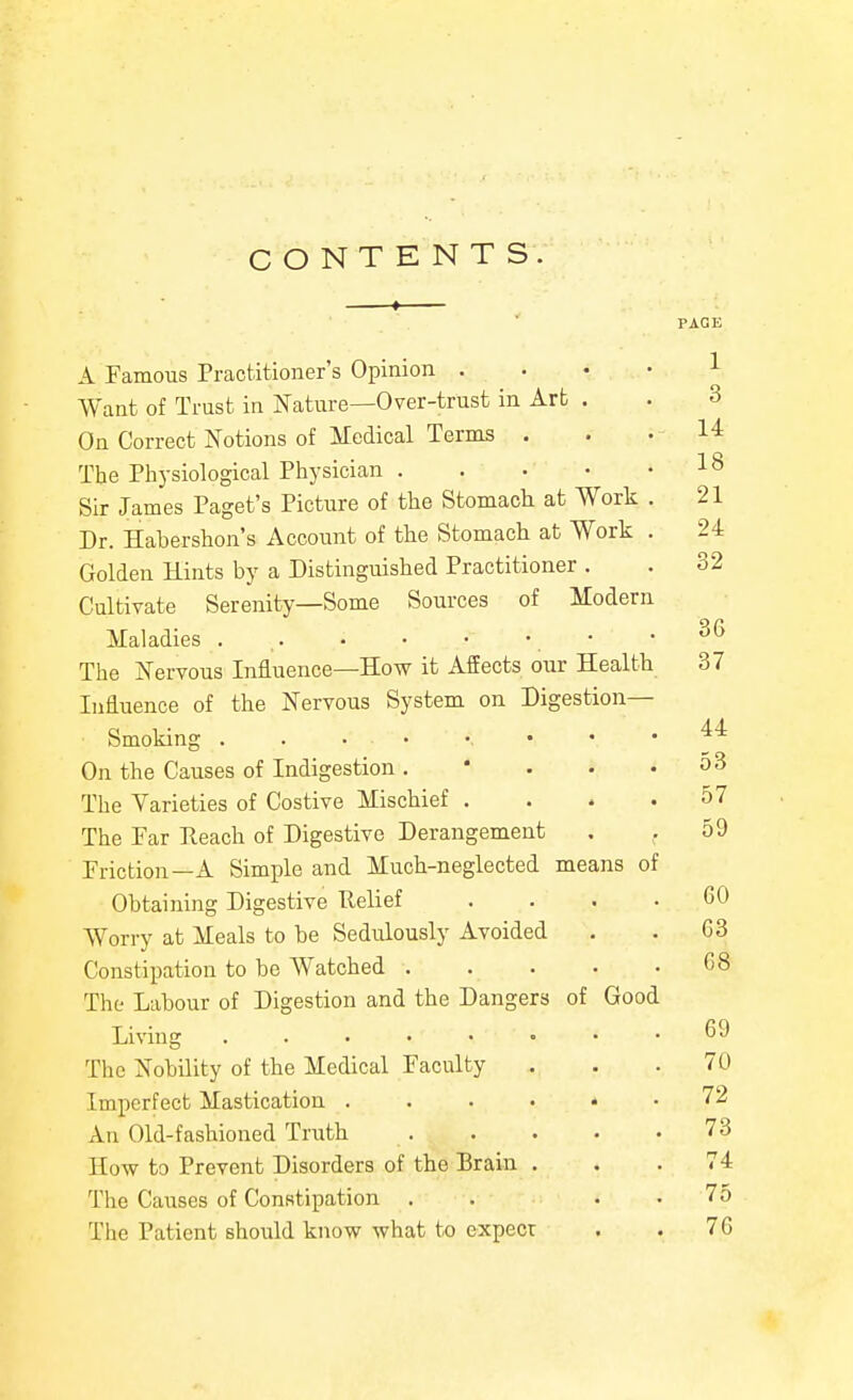 CONTENTS. 1 PAGE A Famous Practitioner's Opinion .... 1 Want of Trust in Nature—Over-trust in Art . . 3 On Correct Notions of Medical Terms . . .14 The Physiological Physician 18 Sir James Paget's Pictiire of the Stomach at Work . 21 Dr. Habershon's Account of the Stomach at Work . 24 Golden Hints by a Distinguished Practitioner . . 32 Cultivate Serenity—Some Sources of Modern Maladies . , , • -36 The Nervous Influence—How it Affects our Health 37 Influence of the Nervous System on Digestion- Smoking . . . • •. • • .44 On the Causes of Indigestion. ' . . .53 The Varieties of Costive Mischief . . . .57 The Far Eeach of Digestive Derangement . ,59 Friction—A Simple and Much-neglected means of Obtaining Digestive Relief .... GO Worry at Meals to be Sedulously Avoided . . G3 Constipation to be Watched 68 The Labour of Digestion and the Dangers of Good Living 69 The Nobility of the Medical Faculty . . .70 Imperfect Mastication 72 An Old-fashioned Truth 73 How to Prevent Disorders of the Brain ... 74 The Causes of Constipation . . . . 75 The Patient should know what to expecr . . 76